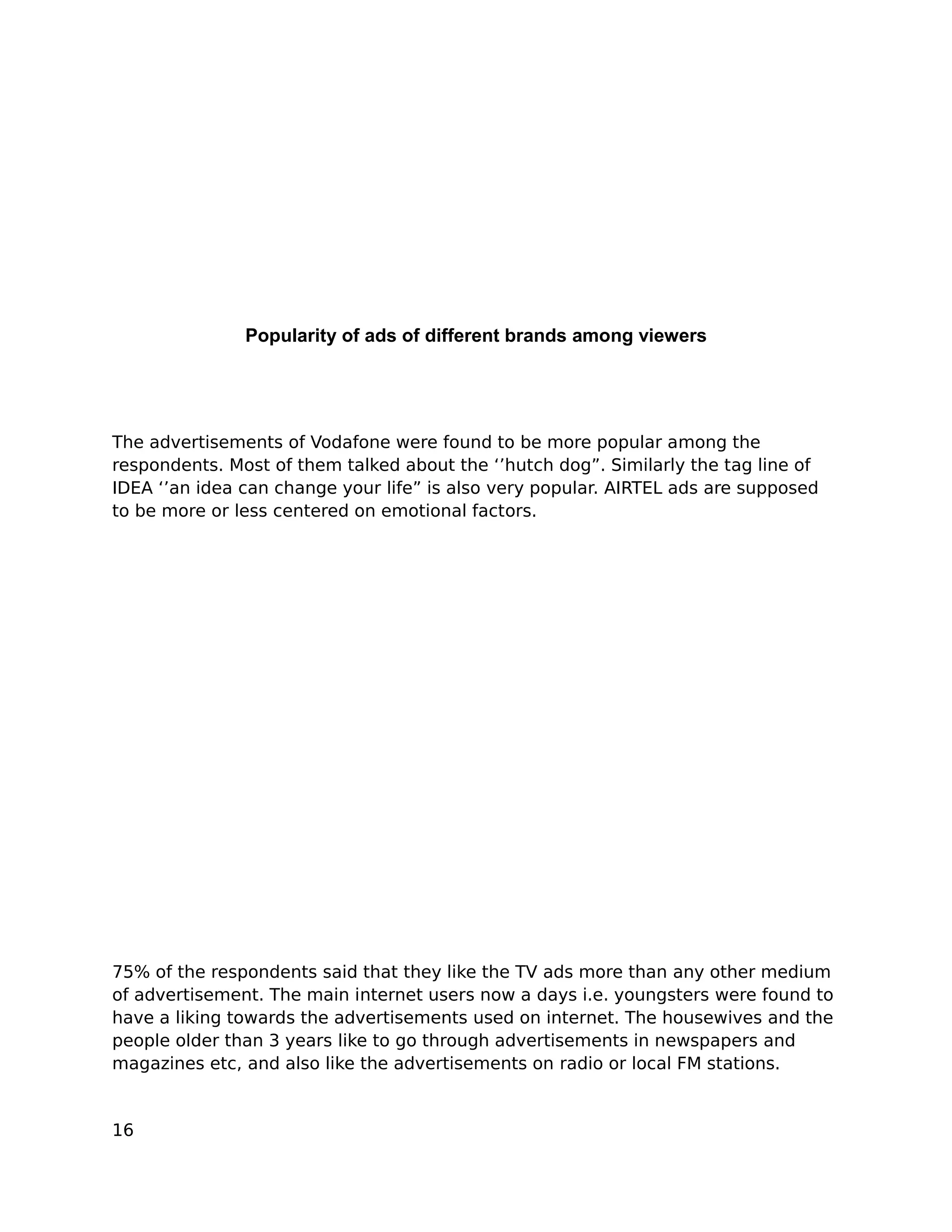 Popularity of ads of different brands among viewers




The advertisements of Vodafone were found to be more popular among the
respondents. Most of them talked about the ‘’hutch dog”. Similarly the tag line of
IDEA ‘’an idea can change your life” is also very popular. AIRTEL ads are supposed
to be more or less centered on emotional factors.




75% of the respondents said that they like the TV ads more than any other medium
of advertisement. The main internet users now a days i.e. youngsters were found to
have a liking towards the advertisements used on internet. The housewives and the
people older than 3 years like to go through advertisements in newspapers and
magazines etc, and also like the advertisements on radio or local FM stations.


16
 