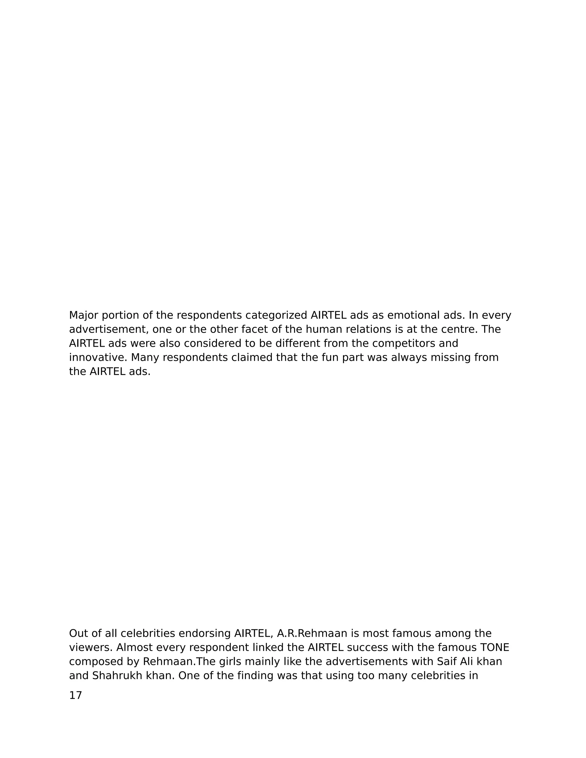 Major portion of the respondents categorized AIRTEL ads as emotional ads. In every
advertisement, one or the other facet of the human relations is at the centre. The
AIRTEL ads were also considered to be different from the competitors and
innovative. Many respondents claimed that the fun part was always missing from
the AIRTEL ads.




Out of all celebrities endorsing AIRTEL, A.R.Rehmaan is most famous among the
viewers. Almost every respondent linked the AIRTEL success with the famous TONE
composed by Rehmaan.The girls mainly like the advertisements with Saif Ali khan
and Shahrukh khan. One of the finding was that using too many celebrities in
17
 