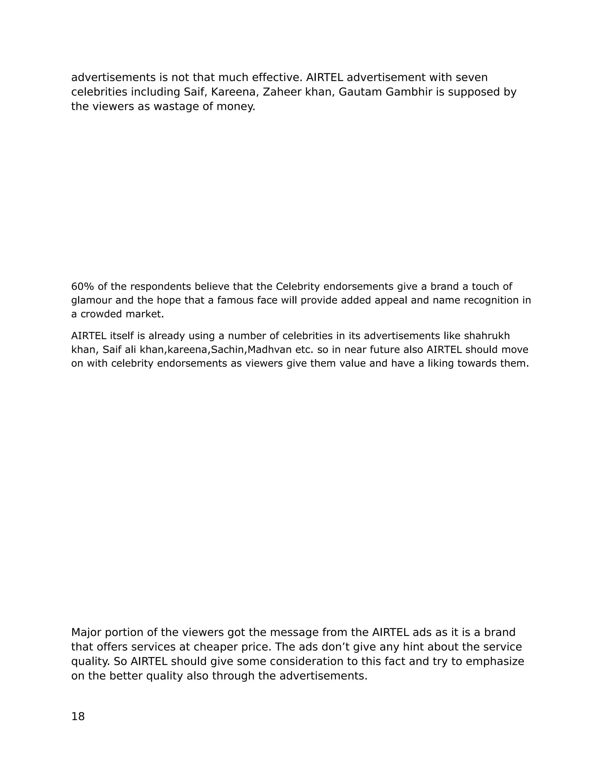 advertisements is not that much effective. AIRTEL advertisement with seven
celebrities including Saif, Kareena, Zaheer khan, Gautam Gambhir is supposed by
the viewers as wastage of money.




60% of the respondents believe that the Celebrity endorsements give a brand a touch of
glamour and the hope that a famous face will provide added appeal and name recognition in
a crowded market.

AIRTEL itself is already using a number of celebrities in its advertisements like shahrukh
khan, Saif ali khan,kareena,Sachin,Madhvan etc. so in near future also AIRTEL should move
on with celebrity endorsements as viewers give them value and have a liking towards them.




Major portion of the viewers got the message from the AIRTEL ads as it is a brand
that offers services at cheaper price. The ads don’t give any hint about the service
quality. So AIRTEL should give some consideration to this fact and try to emphasize
on the better quality also through the advertisements.


18
 