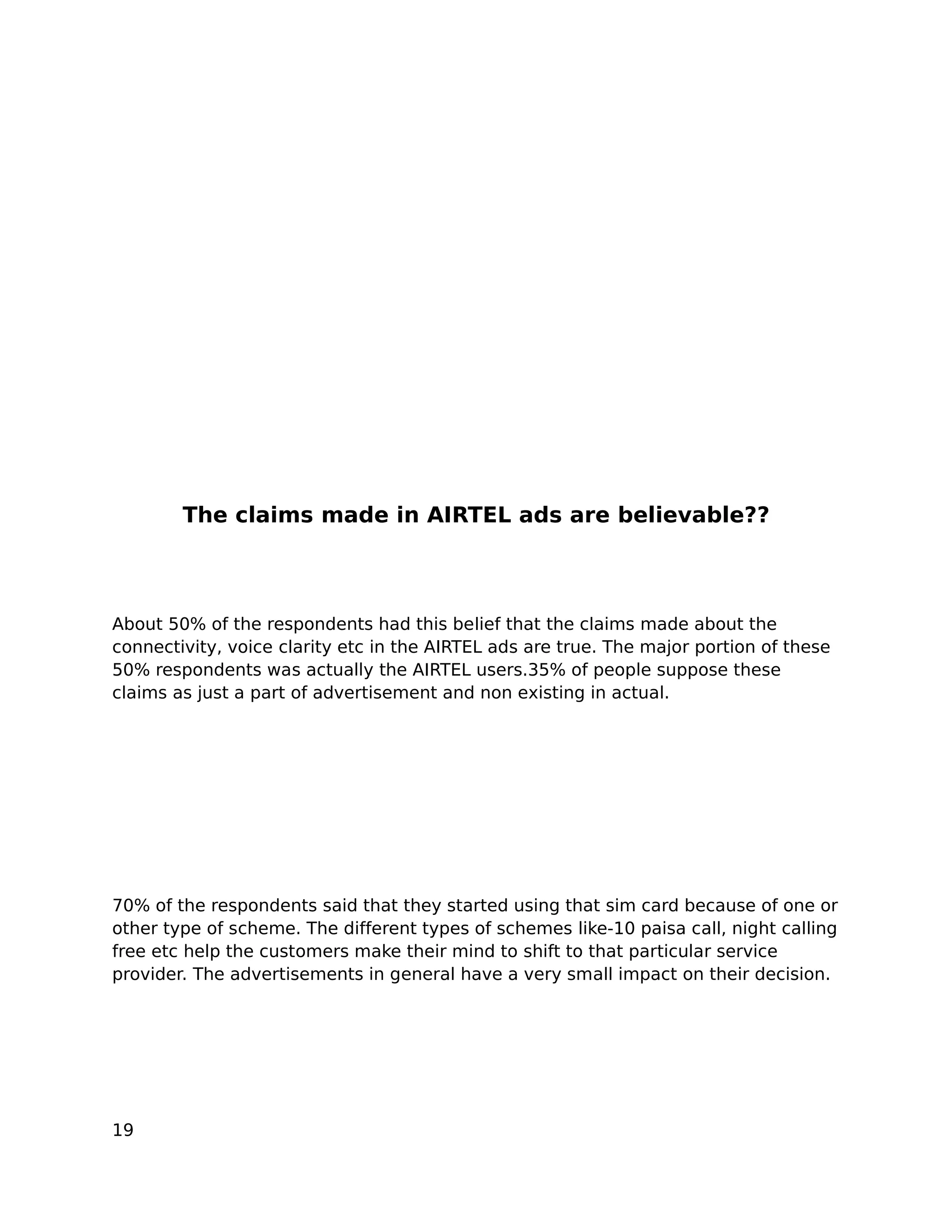The claims made in AIRTEL ads are believable??



About 50% of the respondents had this belief that the claims made about the
connectivity, voice clarity etc in the AIRTEL ads are true. The major portion of these
50% respondents was actually the AIRTEL users.35% of people suppose these
claims as just a part of advertisement and non existing in actual.




70% of the respondents said that they started using that sim card because of one or
other type of scheme. The different types of schemes like-10 paisa call, night calling
free etc help the customers make their mind to shift to that particular service
provider. The advertisements in general have a very small impact on their decision.




19
 