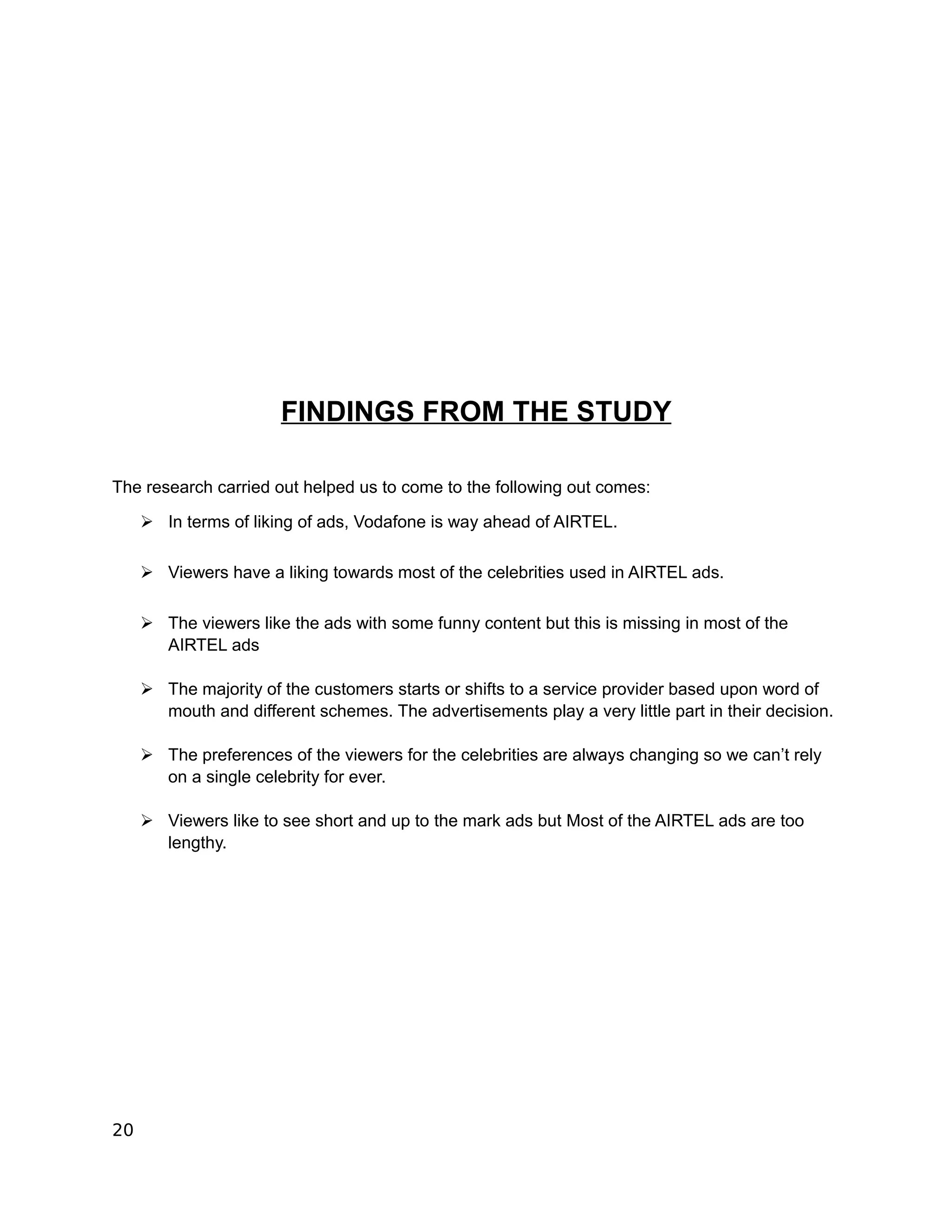 FINDINGS FROM THE STUDY

The research carried out helped us to come to the following out comes:

     ➢ In terms of liking of ads, Vodafone is way ahead of AIRTEL.

     ➢ Viewers have a liking towards most of the celebrities used in AIRTEL ads.

     ➢ The viewers like the ads with some funny content but this is missing in most of the
       AIRTEL ads

     ➢ The majority of the customers starts or shifts to a service provider based upon word of
       mouth and different schemes. The advertisements play a very little part in their decision.

     ➢ The preferences of the viewers for the celebrities are always changing so we can’t rely
       on a single celebrity for ever.

     ➢ Viewers like to see short and up to the mark ads but Most of the AIRTEL ads are too
       lengthy.




20
 