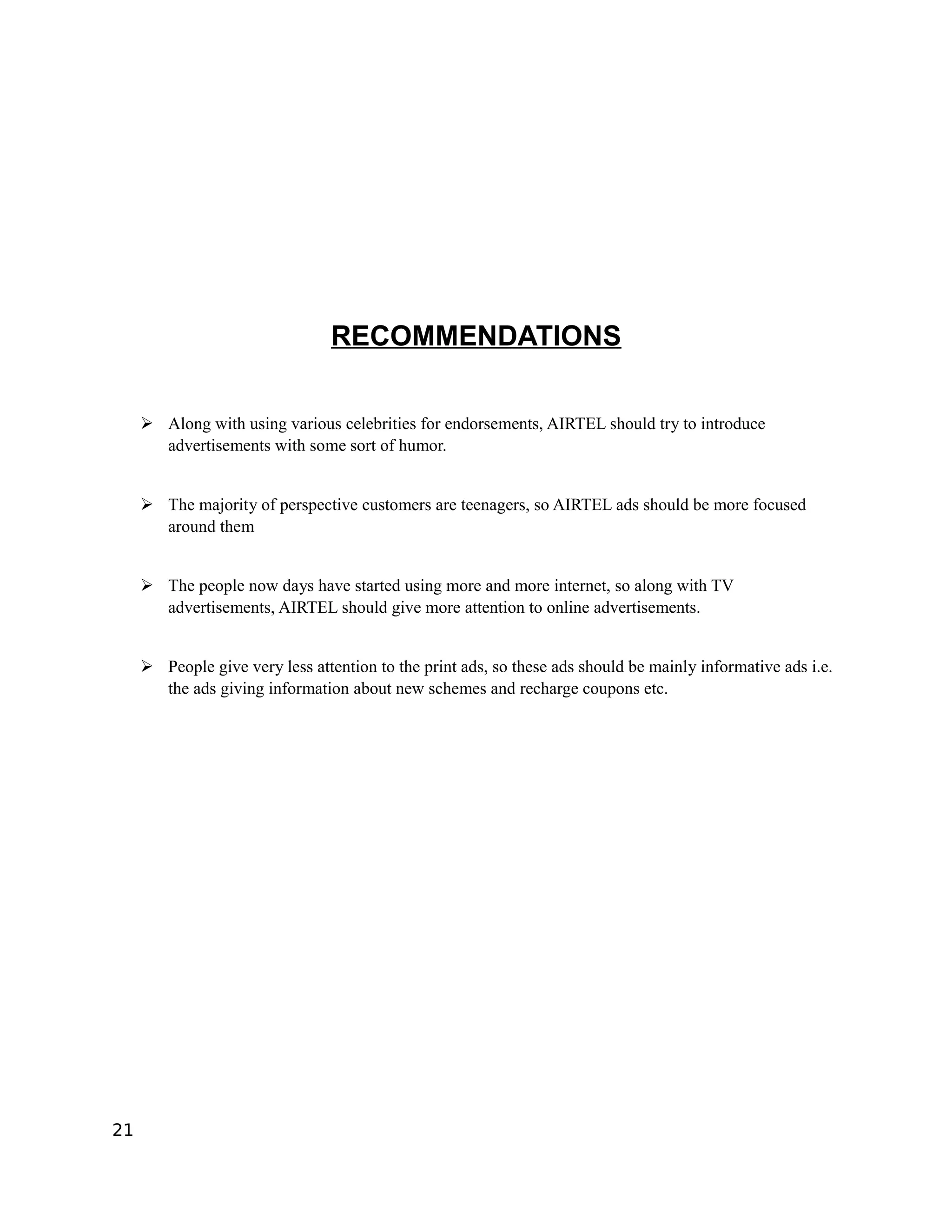 RECOMMENDATIONS

     ➢ Along with using various celebrities for endorsements, AIRTEL should try to introduce
       advertisements with some sort of humor.


     ➢ The majority of perspective customers are teenagers, so AIRTEL ads should be more focused
       around them


     ➢ The people now days have started using more and more internet, so along with TV
       advertisements, AIRTEL should give more attention to online advertisements.


     ➢ People give very less attention to the print ads, so these ads should be mainly informative ads i.e.
       the ads giving information about new schemes and recharge coupons etc.




21
 