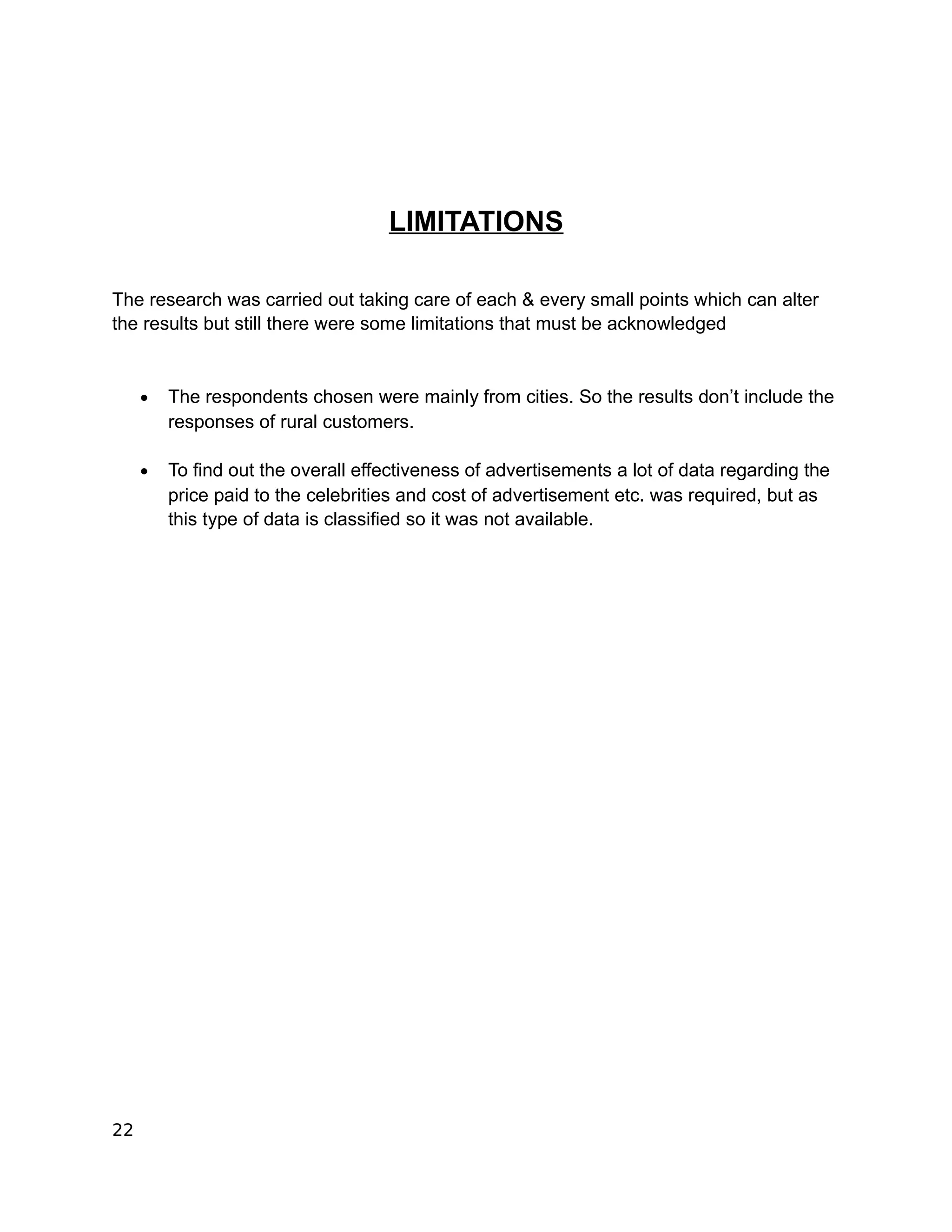 LIMITATIONS

The research was carried out taking care of each & every small points which can alter
the results but still there were some limitations that must be acknowledged


     •   The respondents chosen were mainly from cities. So the results don’t include the
         responses of rural customers.

     •   To find out the overall effectiveness of advertisements a lot of data regarding the
         price paid to the celebrities and cost of advertisement etc. was required, but as
         this type of data is classified so it was not available.




22
 