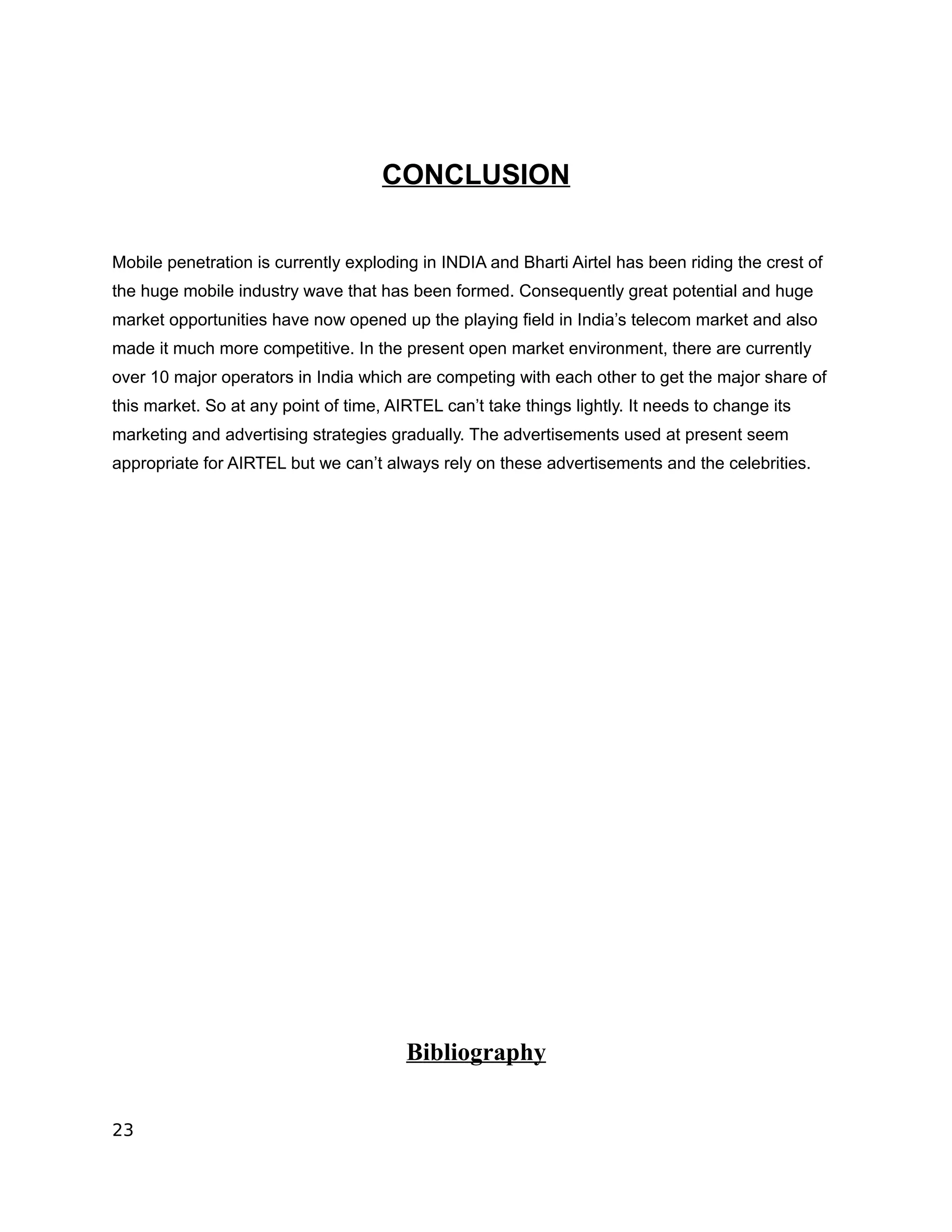 CONCLUSION

Mobile penetration is currently exploding in INDIA and Bharti Airtel has been riding the crest of
the huge mobile industry wave that has been formed. Consequently great potential and huge
market opportunities have now opened up the playing field in India’s telecom market and also
made it much more competitive. In the present open market environment, there are currently
over 10 major operators in India which are competing with each other to get the major share of
this market. So at any point of time, AIRTEL can’t take things lightly. It needs to change its
marketing and advertising strategies gradually. The advertisements used at present seem
appropriate for AIRTEL but we can’t always rely on these advertisements and the celebrities.




                                        Bibliography


23
 
