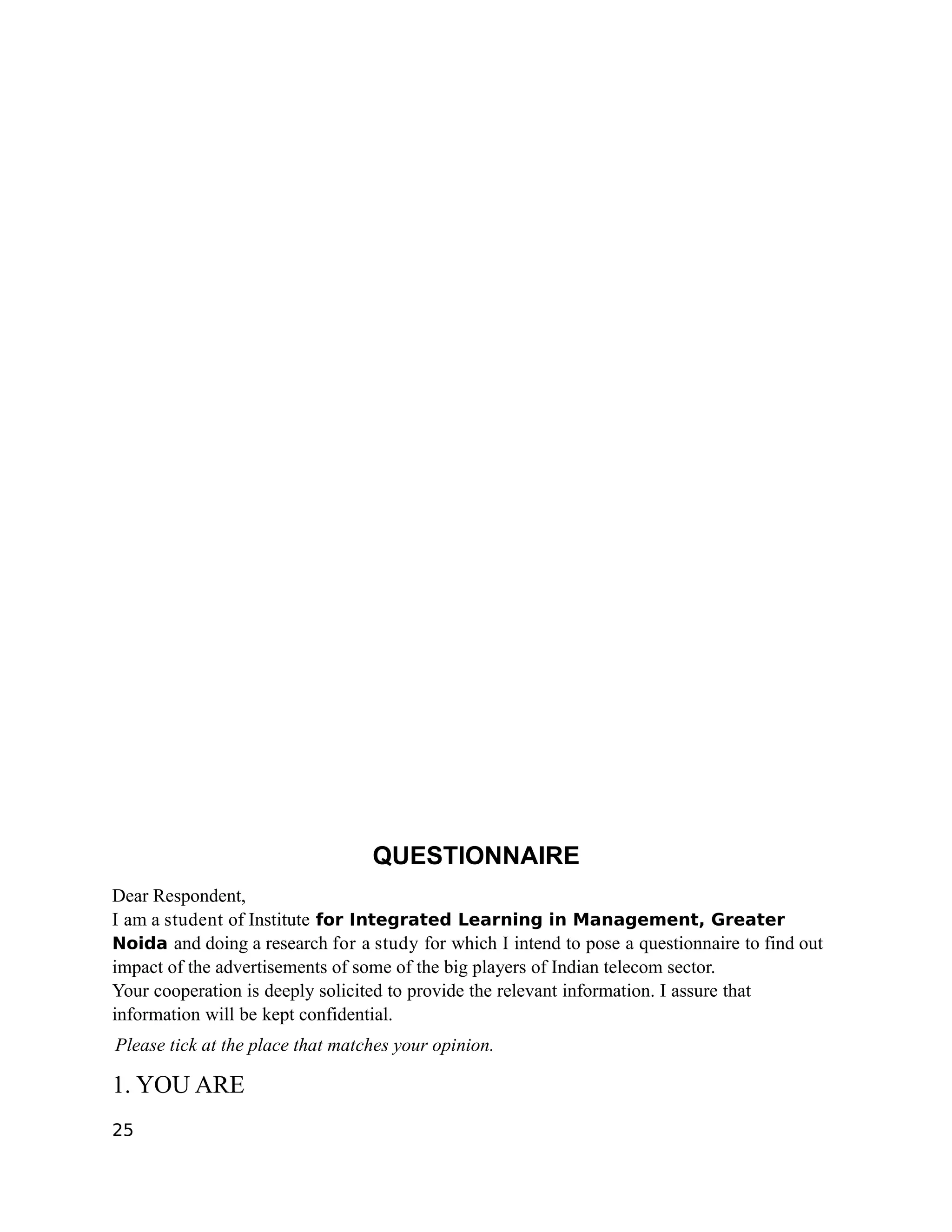 QUESTIONNAIRE
Dear Respondent,
I am a student of Institute for Integrated Learning in Management, Greater
Noida and doing a research for a study for which I intend to pose a questionnaire to find out
impact of the advertisements of some of the big players of Indian telecom sector.
Your cooperation is deeply solicited to provide the relevant information. I assure that
information will be kept confidential.
Please tick at the place that matches your opinion.

1. YOU ARE
25
 