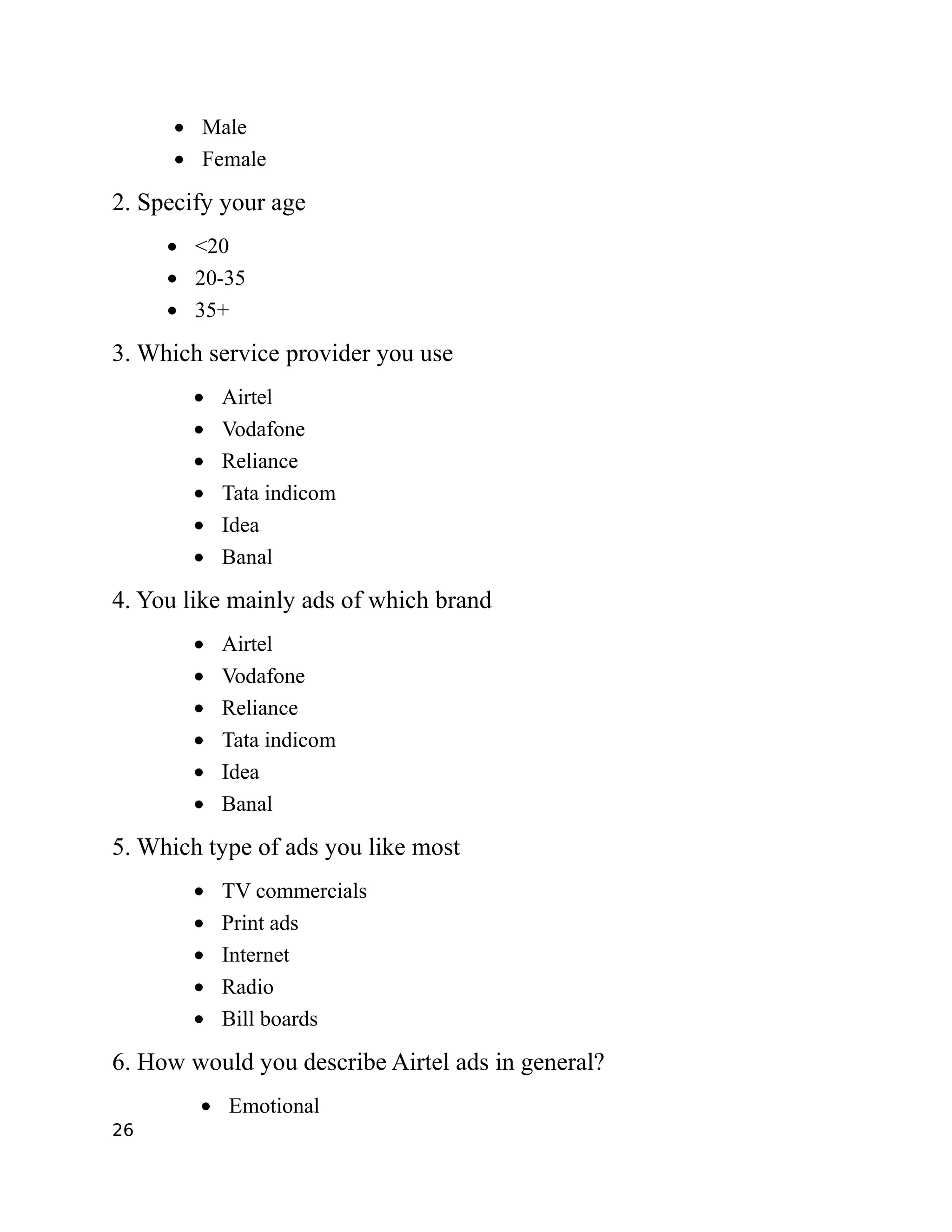 • Male
      • Female

2. Specify your age
     • <20
     • 20-35
     • 35+

3. Which service provider you use
        •   Airtel
        •   Vodafone
        •   Reliance
        •   Tata indicom
        •   Idea
        •   Banal

4. You like mainly ads of which brand
        •   Airtel
        •   Vodafone
        •   Reliance
        •   Tata indicom
        •   Idea
        •   Banal

5. Which type of ads you like most
        •   TV commercials
        •   Print ads
        •   Internet
        •   Radio
        •   Bill boards

6. How would you describe Airtel ads in general?
        • Emotional
26
 