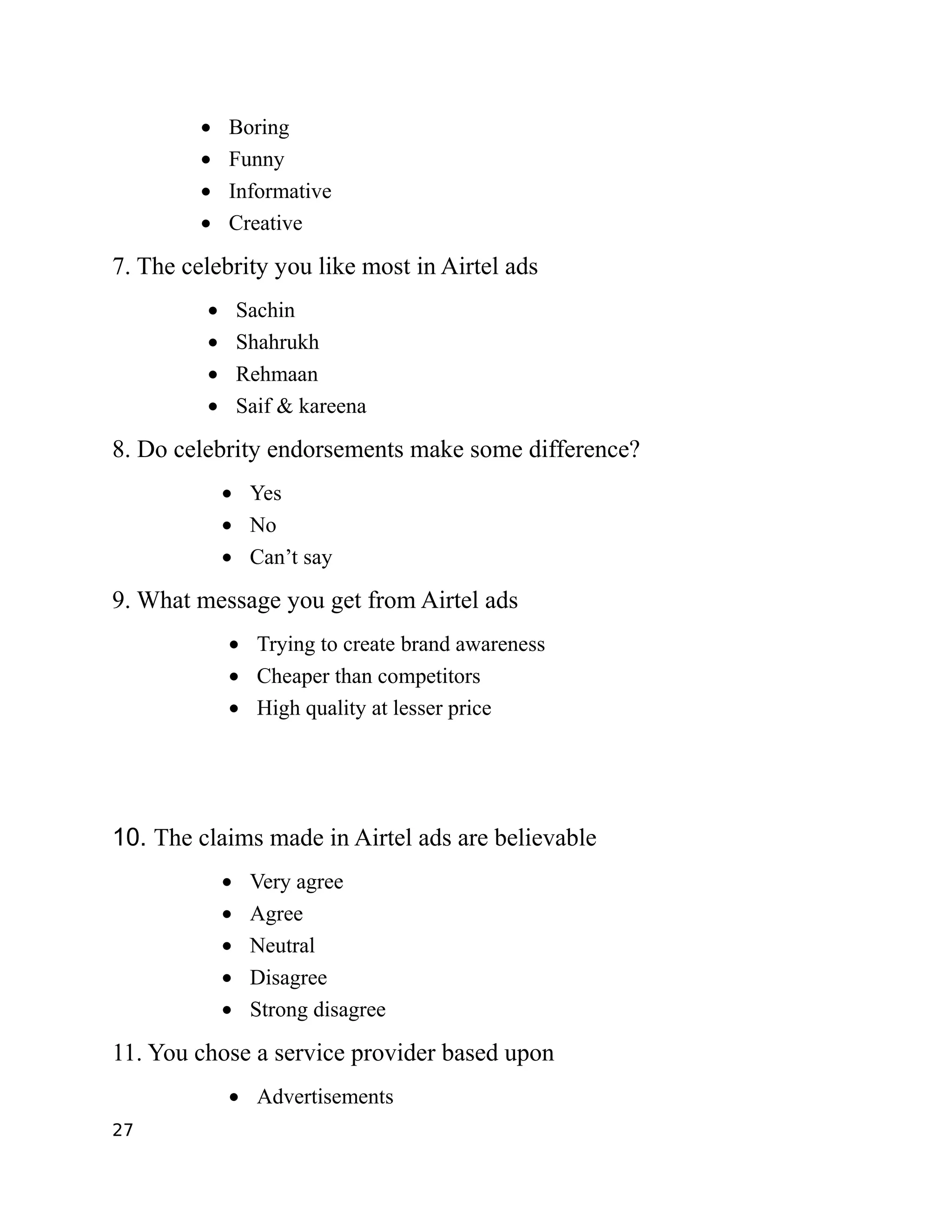 •   Boring
         •   Funny
         •   Informative
         •   Creative

7. The celebrity you like most in Airtel ads
         •       Sachin
         •       Shahrukh
         •       Rehmaan
         •       Saif & kareena

8. Do celebrity endorsements make some difference?
             • Yes
             • No
             • Can’t say

9. What message you get from Airtel ads
             • Trying to create brand awareness
             • Cheaper than competitors
             • High quality at lesser price




10. The claims made in Airtel ads are believable
             •    Very agree
             •    Agree
             •    Neutral
             •    Disagree
             •    Strong disagree

11. You chose a service provider based upon
             • Advertisements
27
 