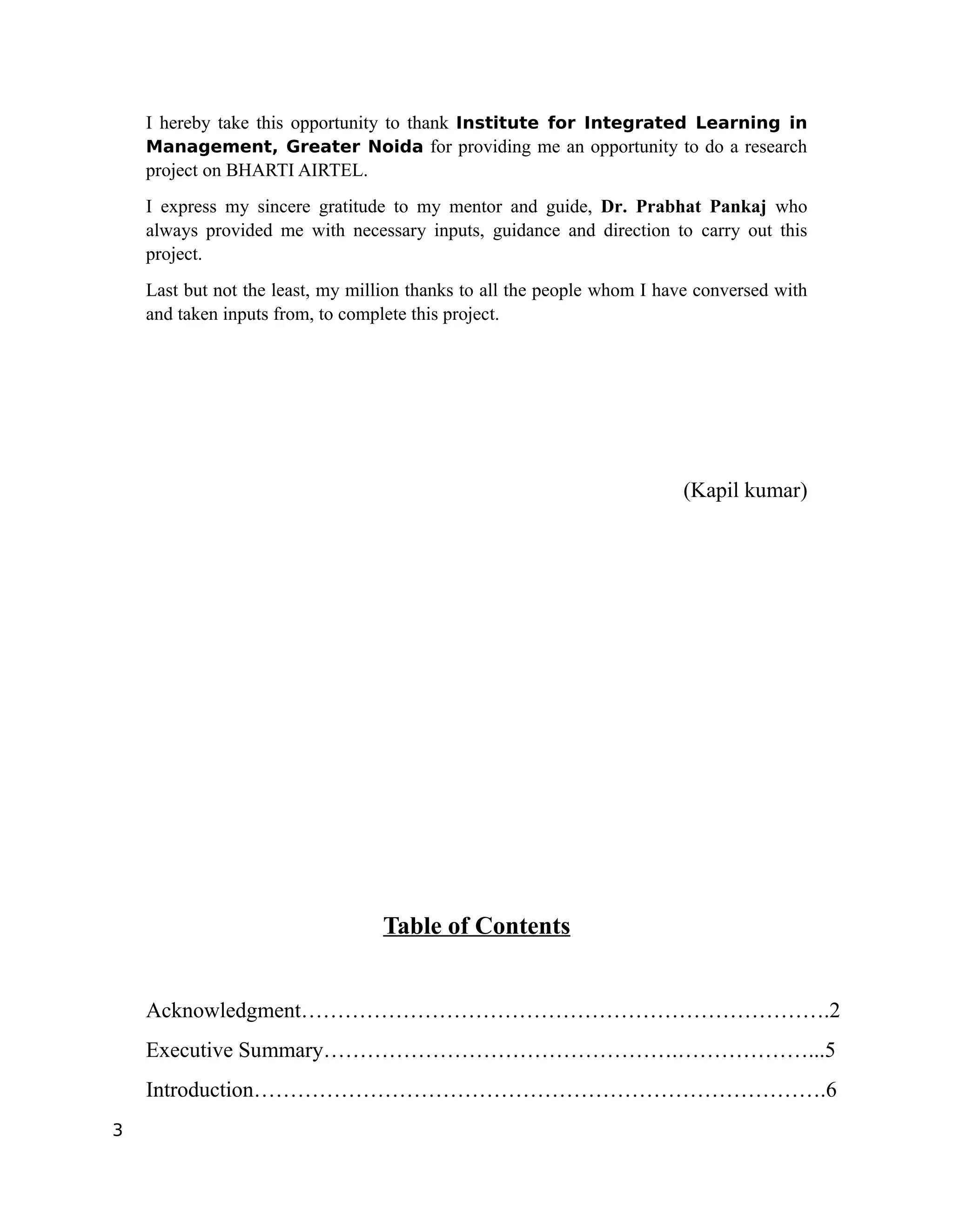 I hereby take this opportunity to thank Institute for Integrated Learning in
    Management, Greater Noida for providing me an opportunity to do a research
    project on BHARTI AIRTEL.
    I express my sincere gratitude to my mentor and guide, Dr. Prabhat Pankaj who
    always provided me with necessary inputs, guidance and direction to carry out this
    project.
    Last but not the least, my million thanks to all the people whom I have conversed with
    and taken inputs from, to complete this project.




                                                                         (Kapil kumar)




                                  Table of Contents


    Acknowledgment……………………………………………………………….2
    Executive Summary………………………………………….………………...5
    Introduction…………………………………………………………………….6
3
 