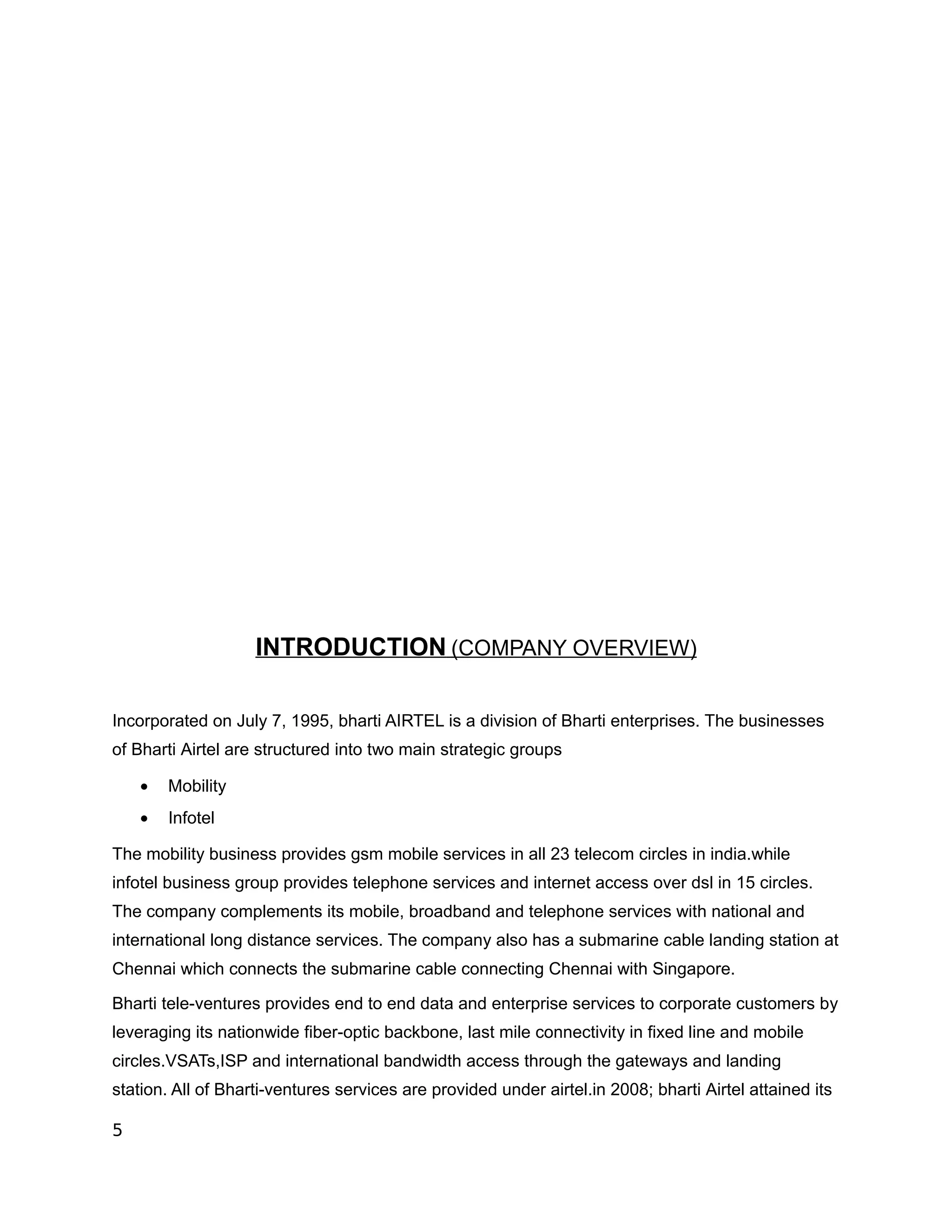 INTRODUCTION (COMPANY OVERVIEW)

Incorporated on July 7, 1995, bharti AIRTEL is a division of Bharti enterprises. The businesses
of Bharti Airtel are structured into two main strategic groups

    •   Mobility
    •   Infotel

The mobility business provides gsm mobile services in all 23 telecom circles in india.while
infotel business group provides telephone services and internet access over dsl in 15 circles.
The company complements its mobile, broadband and telephone services with national and
international long distance services. The company also has a submarine cable landing station at
Chennai which connects the submarine cable connecting Chennai with Singapore.

Bharti tele-ventures provides end to end data and enterprise services to corporate customers by
leveraging its nationwide fiber-optic backbone, last mile connectivity in fixed line and mobile
circles.VSATs,ISP and international bandwidth access through the gateways and landing
station. All of Bharti-ventures services are provided under airtel.in 2008; bharti Airtel attained its

5
 