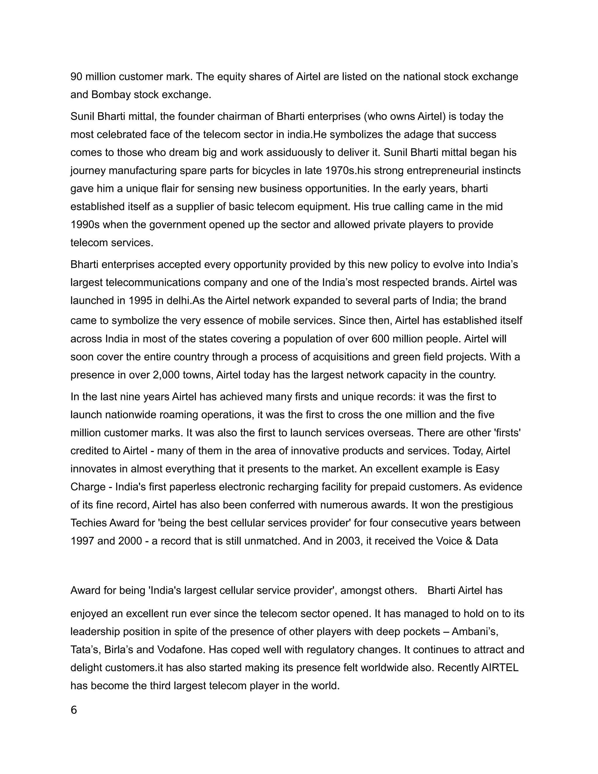 90 million customer mark. The equity shares of Airtel are listed on the national stock exchange
and Bombay stock exchange.

Sunil Bharti mittal, the founder chairman of Bharti enterprises (who owns Airtel) is today the
most celebrated face of the telecom sector in india.He symbolizes the adage that success
comes to those who dream big and work assiduously to deliver it. Sunil Bharti mittal began his
journey manufacturing spare parts for bicycles in late 1970s.his strong entrepreneurial instincts
gave him a unique flair for sensing new business opportunities. In the early years, bharti
established itself as a supplier of basic telecom equipment. His true calling came in the mid
1990s when the government opened up the sector and allowed private players to provide
telecom services.

Bharti enterprises accepted every opportunity provided by this new policy to evolve into India’s
largest telecommunications company and one of the India’s most respected brands. Airtel was
launched in 1995 in delhi.As the Airtel network expanded to several parts of India; the brand
came to symbolize the very essence of mobile services. Since then, Airtel has established itself
across India in most of the states covering a population of over 600 million people. Airtel will
soon cover the entire country through a process of acquisitions and green field projects. With a
presence in over 2,000 towns, Airtel today has the largest network capacity in the country.

In the last nine years Airtel has achieved many firsts and unique records: it was the first to
launch nationwide roaming operations, it was the first to cross the one million and the five
million customer marks. It was also the first to launch services overseas. There are other 'firsts'
credited to Airtel - many of them in the area of innovative products and services. Today, Airtel
innovates in almost everything that it presents to the market. An excellent example is Easy
Charge - India's first paperless electronic recharging facility for prepaid customers. As evidence
of its fine record, Airtel has also been conferred with numerous awards. It won the prestigious
Techies Award for 'being the best cellular services provider' for four consecutive years between
1997 and 2000 - a record that is still unmatched. And in 2003, it received the Voice & Data



Award for being 'India's largest cellular service provider', amongst others. Bharti Airtel has

enjoyed an excellent run ever since the telecom sector opened. It has managed to hold on to its
leadership position in spite of the presence of other players with deep pockets – Ambani’s,
Tata’s, Birla’s and Vodafone. Has coped well with regulatory changes. It continues to attract and
delight customers.it has also started making its presence felt worldwide also. Recently AIRTEL
has become the third largest telecom player in the world.

6
 