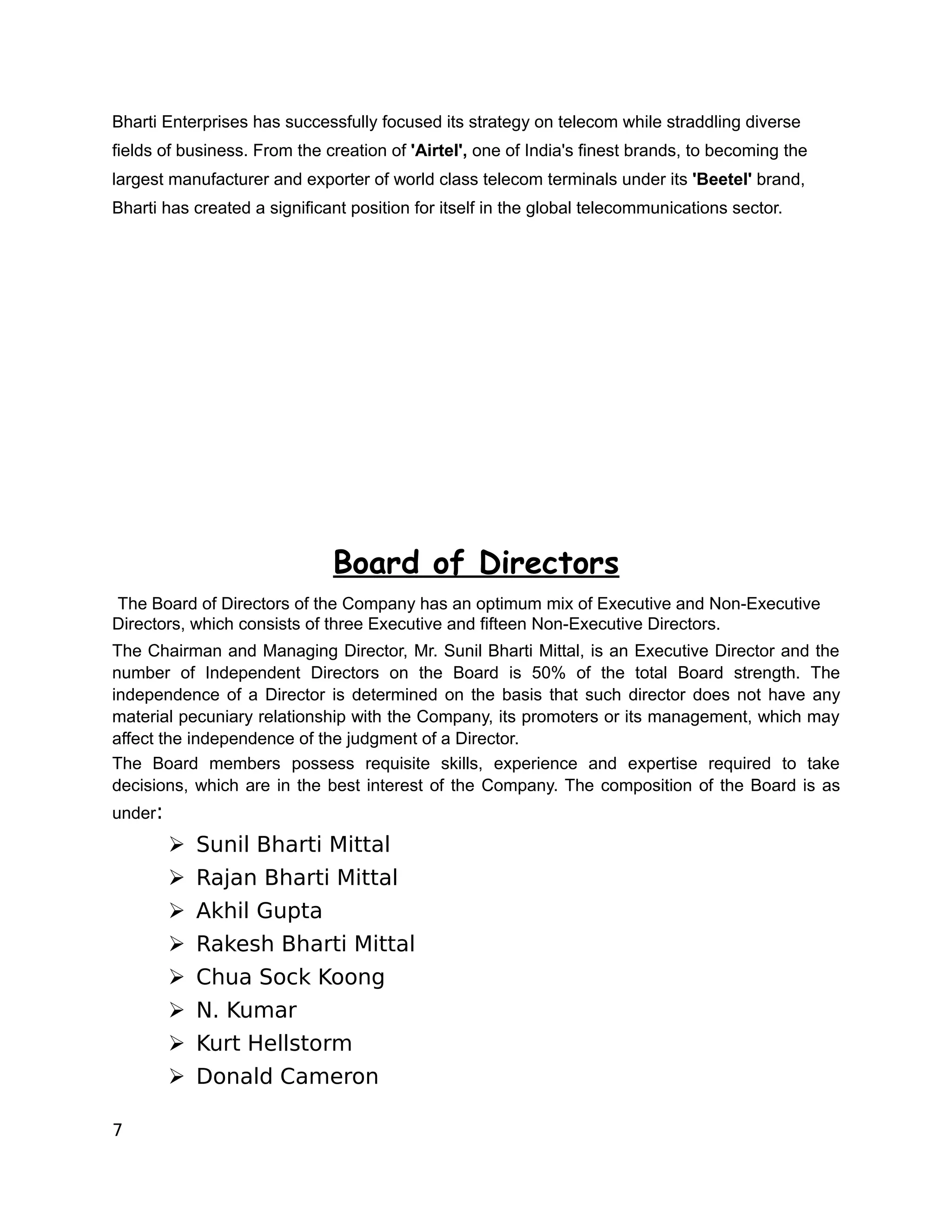 Bharti Enterprises has successfully focused its strategy on telecom while straddling diverse
fields of business. From the creation of 'Airtel', one of India's finest brands, to becoming the
largest manufacturer and exporter of world class telecom terminals under its 'Beetel' brand,
Bharti has created a significant position for itself in the global telecommunications sector.




                              Board of Directors
The Board of Directors of the Company has an optimum mix of Executive and Non-Executive
Directors, which consists of three Executive and fifteen Non-Executive Directors.
The Chairman and Managing Director, Mr. Sunil Bharti Mittal, is an Executive Director and the
number of Independent Directors on the Board is 50% of the total Board strength. The
independence of a Director is determined on the basis that such director does not have any
material pecuniary relationship with the Company, its promoters or its management, which may
affect the independence of the judgment of a Director.
The Board members possess requisite skills, experience and expertise required to take
decisions, which are in the best interest of the Company. The composition of the Board is as
under:
         ➢ Sunil Bharti Mittal
         ➢ Rajan Bharti Mittal
         ➢ Akhil Gupta
         ➢ Rakesh Bharti Mittal
         ➢ Chua Sock Koong
         ➢ N. Kumar
         ➢ Kurt Hellstorm
         ➢ Donald Cameron

7
 