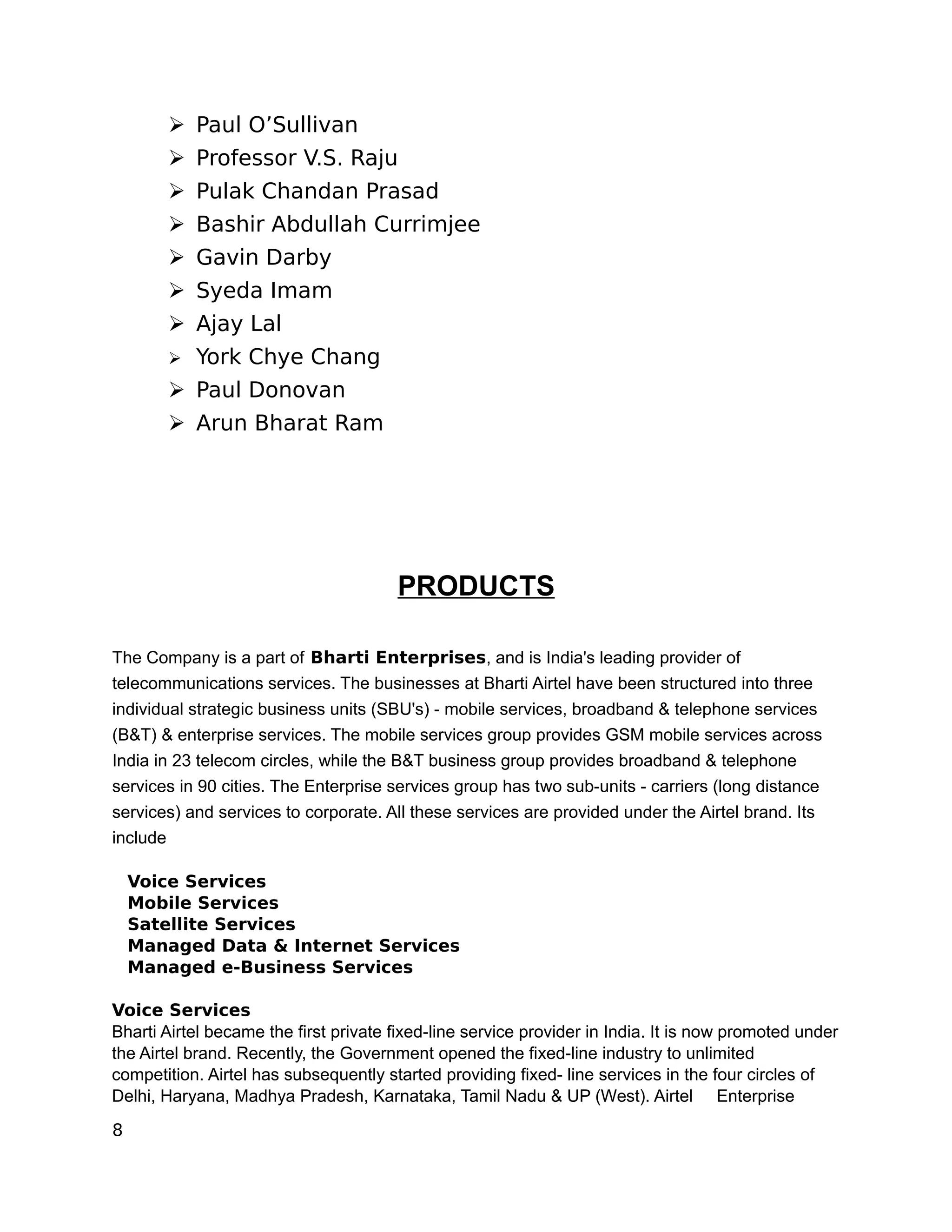 ➢ Paul O’Sullivan
       ➢ Professor V.S. Raju
       ➢ Pulak Chandan Prasad
       ➢ Bashir Abdullah Currimjee
       ➢ Gavin Darby
       ➢ Syeda Imam
       ➢ Ajay Lal
       ➢   York Chye Chang
       ➢ Paul Donovan
       ➢ Arun Bharat Ram




                                       PRODUCTS

The Company is a part of Bharti Enterprises, and is India's leading provider of
telecommunications services. The businesses at Bharti Airtel have been structured into three
individual strategic business units (SBU's) - mobile services, broadband & telephone services
(B&T) & enterprise services. The mobile services group provides GSM mobile services across
India in 23 telecom circles, while the B&T business group provides broadband & telephone
services in 90 cities. The Enterprise services group has two sub-units - carriers (long distance
services) and services to corporate. All these services are provided under the Airtel brand. Its
include

    Voice Services
    Mobile Services
    Satellite Services
    Managed Data & Internet Services
    Managed e-Business Services

Voice Services
Bharti Airtel became the first private fixed-line service provider in India. It is now promoted under
the Airtel brand. Recently, the Government opened the fixed-line industry to unlimited
competition. Airtel has subsequently started providing fixed- line services in the four circles of
Delhi, Haryana, Madhya Pradesh, Karnataka, Tamil Nadu & UP (West). Airtel Enterprise

8
 