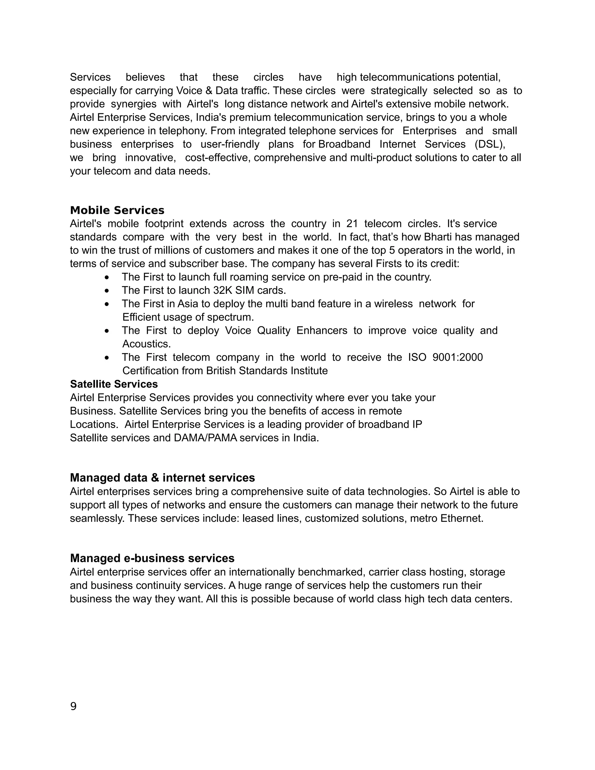 Services believes that these circles have high telecommunications potential,
especially for carrying Voice & Data traffic. These circles were strategically selected so as to
provide synergies with Airtel's long distance network and Airtel's extensive mobile network.
Airtel Enterprise Services, India's premium telecommunication service, brings to you a whole
new experience in telephony. From integrated telephone services for Enterprises and small
business enterprises to user-friendly plans for Broadband Internet Services (DSL),
we bring innovative, cost-effective, comprehensive and multi-product solutions to cater to all
your telecom and data needs.


Mobile Services
Airtel's mobile footprint extends across the country in 21 telecom circles. It's service
standards compare with the very best in the world. In fact, that’s how Bharti has managed
to win the trust of millions of customers and makes it one of the top 5 operators in the world, in
terms of service and subscriber base. The company has several Firsts to its credit:
        • The First to launch full roaming service on pre-paid in the country.
        • The First to launch 32K SIM cards.
        • The First in Asia to deploy the multi band feature in a wireless network for
            Efficient usage of spectrum.
        • The First to deploy Voice Quality Enhancers to improve voice quality and
            Acoustics.
        • The First telecom company in the world to receive the ISO 9001:2000
            Certification from British Standards Institute
Satellite Services
Airtel Enterprise Services provides you connectivity where ever you take your
Business. Satellite Services bring you the benefits of access in remote
Locations. Airtel Enterprise Services is a leading provider of broadband IP
Satellite services and DAMA/PAMA services in India.


Managed data & internet services
Airtel enterprises services bring a comprehensive suite of data technologies. So Airtel is able to
support all types of networks and ensure the customers can manage their network to the future
seamlessly. These services include: leased lines, customized solutions, metro Ethernet.


Managed e-business services
Airtel enterprise services offer an internationally benchmarked, carrier class hosting, storage
and business continuity services. A huge range of services help the customers run their
business the way they want. All this is possible because of world class high tech data centers.




9
 