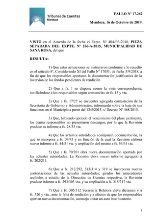 FALLO Nº 17.262
Mendoza, 16 de Octubre de 2019.
Ejemplar de Protocolo
1
VISTO en el Acuerdo de la fecha el Expte. Nº 404-PS-2018, PIEZA
SEPARADA DEL EXPTE. Nº 266-A-2015, MUNICIPALIDAD DE
SANA ROSA, del que
RESULTA:
1) Que estas actuaciones se instruyeron conforme a lo resuelto
en el artículo 8º, Considerando XI del Fallo Nº 17051, de fecha 5/9/2018, a
fin de que los responsables aportaran la documentación justificativa de la
inversión de los fondos pendientes de rendición.
2) Que a fs. 1 se dispone correr la vista correspondiente,
notificándose a los responsables según constancias de fs. 15 y vta.
3) Que a fs. 17/27 se encuentra agregada contestación de la
Secretaria de Gobierno y Administración, informando sobre la baja de sus
funciones en el Municipio a partir del 12/5/2015, s/ Decreto Nº 468/2015.
3) Que, habiendo operado el vencimiento del plazo pertinente,
los demás responsables no presentaron descargos, por lo que la Revisión
produce su informe a fs. 28/33 vta.
4) Que las actuales autoridades acompañan documentación, la
que se incorpora a fs. 34/43 y en función de la cual la Revisión elabora
nuevo informe a fs. 44/51 vta. y ampliación del mismo a fs. 54/61 vta.
5) Que a fs. 70/201 obra nueva documentación aportada por
las actuales autoridades. La Revisión eleva nuevo informe agregado a
fs. 202/211.
6) Que a fs. 212/292, 313/314 y 319 se incorporan nuevas
contestaciones de las actuales autoridades; girados los antecedentes
recibidos a estudio de la Dirección de Cuentas respectiva, la Revisión
produce informe a fs. 293/303 vta. y su ampliación a fs. 315/317 vta.
7) Que a fs. 305/312 Secretaría Relatora eleva dictamen y a
fs. 320 y vta., ante la falta de rendición y a efectos de que los responsables
aporten nueva documentación, aconseja dictar un auto interlocutorio.
 