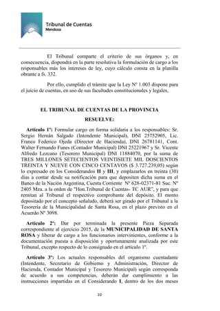 Ejemplar de Protocolo
10
El Tribunal comparte el criterio de sus órganos y, en
consecuencia, dispondrá en la parte resolutiva la formulación de cargo a los
responsables más los intereses de ley, cuyo cálculo consta en la planilla
obrante a fs. 332.
Por ello, cumplido el trámite que la Ley Nº 1.003 dispone para
el juicio de cuentas, en uso de sus facultades constitucionales y legales,
EL TRIBUNAL DE CUENTAS DE LA PROVINCIA
RESUELVE:
Artículo 1º: Formular cargo en forma solidaria a los responsables: Sr.
Sergio Hernán Salgado (Intendente Municipal), DNI 25752905, Lic.
Franco Federico Ojeda (Director de Hacienda), DNI 26781141, Cont.
Walter Fernando Funes (Contador Municipal) DNI 25221967 y Sr. Vicente
Alfredo Lezcano (Tesorero Municipal) DNI 11884070, por la suma de
TRES MILLONES SETECIENTOS VEINTISIETE MIL DOSCIENTOS
TREINTA Y NUEVE CON CINCO CENTAVOS ($ 3.727.239,05) según
lo expresado en los Considerandos II y III, y emplazarlos en treinta (30)
días a contar desde su notificación para que depositen dicha suma en el
Banco de la Nación Argentina, Cuenta Corriente Nº 628-02371-81 Suc. Nº
2405 Mza. a la orden de "Hon.Tribunal de Cuentas- TC AUR”, y para que
remitan al Tribunal el respectivo comprobante del depósito. El monto
depositado por el concepto señalado, deberá ser girado por el Tribunal a la
Tesorería de la Municipalidad de Santa Rosa, en el plazo previsto en el
Acuerdo Nº 3098.
Artículo 2º: Dar por terminada la presente Pieza Separada
correspondiente al ejercicio 2015, de la MUNICIPALIDAD DE SANTA
ROSA y liberar de cargo a los funcionarios intervinientes, conforme a la
documentación puesta a disposición y oportunamente analizada por este
Tribunal, excepto respecto de lo consignado en el artículo 1º.
Artículo 3º: Los actuales responsables del organismo cuentadante
(Intendente, Secretario de Gobierno y Administración, Director de
Hacienda, Contador Municipal y Tesorero Municipal) según corresponda
de acuerdo a sus competencias, deberán dar cumplimiento a las
instrucciones impartidas en el Considerando I, dentro de los dos meses
 