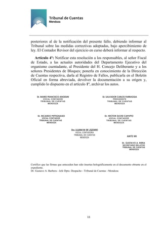Ejemplar de Protocolo
11
posteriores al de la notificación del presente fallo, debiendo informar al
Tribunal sobre las medidas correctivas adoptadas, bajo apercibimiento de
ley. El Contador Revisor del ejercicio en curso deberá informar al respecto.
Artículo 4º: Notificar esta resolución a los responsables, al señor Fiscal
de Estado, a las actuales autoridades del Departamento Ejecutivo del
organismo cuentadante, al Presidente del H. Concejo Deliberante y a los
señores Presidentes de Bloques; ponerla en conocimiento de la Dirección
de Cuentas respectiva, darla al Registro de Fallos, publicarla en el Boletín
Oficial en forma abreviada, devolver la documentación a su origen y,
cumplido lo dispuesto en el artículo 1º, archivar los autos.
Certifico que las firmas que anteceden han sido insertas holográficamente en el documento obrante en el
expediente.
Dr. Gustavo A. Barbera - Jefe Dpto. Despacho - Tribunal de Cuentas - Mendoza
Dr. MARIO FRANCISCO ANGELINI
VOCAL CONTADOR
TRIBUNAL DE CUENTAS
MENDOZA
Dr. SALVADOR CARLOS FARRUGGIA
PRESIDENTE
TRIBUNAL DE CUENTAS
MENDOZA
Dr. HECTOR DAVID CAPUTTO
VOCAL CONTADOR
TRIBUNAL DE CUENTAS
MENDOZA
Dr. RICARDO PETTIGNANO
VOCAL CONTADOR
TRIBUNAL DE CUENTAS
MENDOZA
ANTE MI
Dr. GUSTAVO A. RIERA
SECRETARIO RELATOR
TRIBUNAL DE CUENTAS
MENDOZA
Dra.LILIANA M. DE LÁZZARO
VOCAL CONTADORA
TRIBUNAL DE CUENTAS
MENDOZA
 