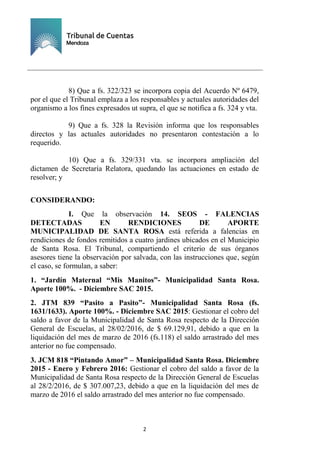 Ejemplar de Protocolo
2
8) Que a fs. 322/323 se incorpora copia del Acuerdo Nº 6479,
por el que el Tribunal emplaza a los responsables y actuales autoridades del
organismo a los fines expresados ut supra, el que se notifica a fs. 324 y vta.
9) Que a fs. 328 la Revisión informa que los responsables
directos y las actuales autoridades no presentaron contestación a lo
requerido.
10) Que a fs. 329/331 vta. se incorpora ampliación del
dictamen de Secretaría Relatora, quedando las actuaciones en estado de
resolver; y
CONSIDERANDO:
I. Que la observación 14. SEOS - FALENCIAS
DETECTADAS EN RENDICIONES DE APORTE
MUNICIPALIDAD DE SANTA ROSA está referida a falencias en
rendiciones de fondos remitidos a cuatro jardines ubicados en el Municipio
de Santa Rosa. El Tribunal, compartiendo el criterio de sus órganos
asesores tiene la observación por salvada, con las instrucciones que, según
el caso, se formulan, a saber:
1. “Jardín Maternal “Mis Manitos”- Municipalidad Santa Rosa.
Aporte 100%. - Diciembre SAC 2015.
2. JTM 839 “Pasito a Pasito”- Municipalidad Santa Rosa (fs.
1631/1633). Aporte 100%. - Diciembre SAC 2015: Gestionar el cobro del
saldo a favor de la Municipalidad de Santa Rosa respecto de la Dirección
General de Escuelas, al 28/02/2016, de $ 69.129,91, debido a que en la
liquidación del mes de marzo de 2016 (fs.118) el saldo arrastrado del mes
anterior no fue compensado.
3. JCM 818 “Pintando Amor” – Municipalidad Santa Rosa. Diciembre
2015 - Enero y Febrero 2016: Gestionar el cobro del saldo a favor de la
Municipalidad de Santa Rosa respecto de la Dirección General de Escuelas
al 28/2/2016, de $ 307.007,23, debido a que en la liquidación del mes de
marzo de 2016 el saldo arrastrado del mes anterior no fue compensado.
 