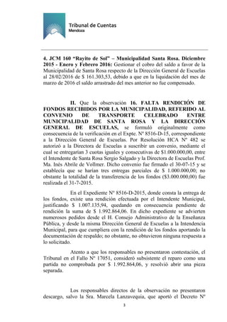 Ejemplar de Protocolo
3
4. JCM 160 “Rayito de Sol” – Municipalidad Santa Rosa. Diciembre
2015 - Enero y Febrero 2016: Gestionar el cobro del saldo a favor de la
Municipalidad de Santa Rosa respecto de la Dirección General de Escuelas
al 28/02/2016 de $ 161.303,53, debido a que en la liquidación del mes de
marzo de 2016 el saldo arrastrado del mes anterior no fue compensado.
II. Que la observación 16. FALTA RENDICIÓN DE
FONDOS RECIBIDOS POR LA MUNICIPALIDAD, REFERIDO AL
CONVENIO DE TRANSPORTE CELEBRADO ENTRE
MUNICIPALIDAD DE SANTA ROSA Y LA DIRECCIÓN
GENERAL DE ESCUELAS, se formuló originalmente como
consecuencia de la verificación en el Expte. Nº 8516-D-15, correspondiente
a la Dirección General de Escuelas. Por Resolución HCA Nº 482 se
autorizó a la Directora de Escuelas a suscribir un convenio, mediante el
cual se entregarían 3 cuotas iguales y consecutivas de $1.000.000,00, entre
el Intendente de Santa Rosa Sergio Salgado y la Directora de Escuelas Prof.
Ma. Inés Abrile de Vollmer. Dicho convenio fue firmado el 30-07-15 y se
establecía que se harían tres entregas parciales de $ 1.000.000,00; no
obstante la totalidad de la transferencia de los fondos ($3.000.000,00) fue
realizada el 31-7-2015.
En el Expediente Nº 8516-D-2015, donde consta la entrega de
los fondos, existe una rendición efectuada por el Intendente Municipal,
justificando $ 1.007.135,94, quedando en consecuencia pendiente de
rendición la suma de $ 1.992.864,06. En dicho expediente se advierten
numerosos pedidos desde el H. Consejo Administrativo de la Enseñanza
Pública, y desde la misma Dirección General de Escuelas a la Intendencia
Municipal, para que cumpliera con la rendición de los fondos aportando la
documentación de respaldo; no obstante, no obtuvieron ninguna respuesta a
lo solicitado.
Atento a que los responsables no presentaron contestación, el
Tribunal en el Fallo Nº 17051, consideró subsistente el reparo como una
partida no comprobada por $ 1.992.864,06, y resolvió abrir una pieza
separada.
Los responsables directos de la observación no presentaron
descargo, salvo la Sra. Marcela Lanzavequia, que aportó el Decreto Nº
 