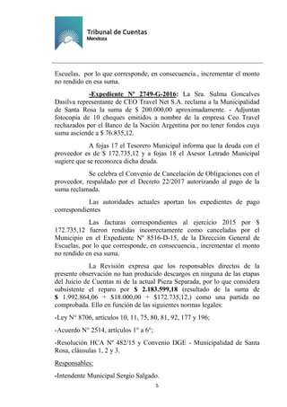 Ejemplar de Protocolo
5
Escuelas, por lo que corresponde, en consecuencia., incrementar el monto
no rendido en esa suma.
-Expediente Nº 2749-G-2016: La Sra. Sulma Goncalves
Dasilva representante de CEO Travel Net S.A. reclama a la Municipalidad
de Santa Rosa la suma de $ 200.000,00 aproximadamente. - Adjuntan
fotocopia de 10 cheques emitidos a nombre de la empresa Ceo Travel
rechazados por el Banco de la Nación Argentina por no tener fondos cuya
suma asciende a $ 76.835,12.
A fojas 17 el Tesorero Municipal informa que la deuda con el
proveedor es de $ 172.735,12 y a fojas 18 el Asesor Letrado Municipal
sugiere que se reconozca dicha deuda.
Se celebra el Convenio de Cancelación de Obligaciones con el
proveedor, respaldado por el Decreto 22/2017 autorizando al pago de la
suma reclamada.
Las autoridades actuales aportan los expedientes de pago
correspondientes
Las facturas correspondientes al ejercicio 2015 por $
172.735,12 fueron rendidas incorrectamente como canceladas por el
Municipio en el Expediente Nº 8516-D-15, de la Dirección General de
Escuelas, por lo que corresponde, en consecuencia., incrementar el monto
no rendido en esa suma.
La Revisión expresa que los responsables directos de la
presente observación no han producido descargos en ninguna de las etapas
del Juicio de Cuentas ni de la actual Pieza Separada, por lo que considera
subsistente el reparo por $ 2.183.599,18 (resultado de la suma de
$ 1.992.864,06 + $18.000,00 + $172.735,12,) como una partida no
comprobada. Ello en función de las siguientes normas legales:
-Ley N° 8706, artículos 10, 11, 75, 80, 81, 92, 177 y 196;
-Acuerdo N° 2514, artículos 1° a 6°;
-Resolución HCA Nº 482/15 y Convenio DGE - Municipalidad de Santa
Rosa, cláusulas 1, 2 y 3.
Responsables:
-Intendente Municipal Sergio Salgado.
 