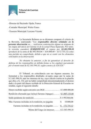 Ejemplar de Protocolo
6
-Director de Hacienda: Ojeda, Franco
-Contador Municipal: Walter Funes
-Tesorero Municipal: Lezcano Vicente
La Secretaría Relatora en su dictamen comparte el criterio de
la Revisión, expresando: “Los responsables directos señalados en la
presente observación no … realizaron contestación alguna en ninguna de
las etapas del Juicio de Cuentas ni de la actual Pieza Separada. Por tanto,
la revisión consideró SUBSISTENTE el reparo por $2.183.599,18
(producto de la suma de $1.992.864,06 + $18.000,00 + $172.735,12) como
una partida no comprobada, debido a que no se contó con los elementos
solicitados en la observación.
No obstante lo anterior, a fin de garantizar el derecho de
defensa de los responsables en debida forma se los emplazó nuevamente
por el monto total de $2.183.599,18; según consta a fs 324/326.”
El Tribunal, en coincidencia con sus órganos asesores, les
formulará a los responsables detallados ut-supra cargo por la suma de
$ 2.183.599,18, más los intereses de ley, cuyo cálculo consta en la planilla
que obra a fs. 332, por no haber comprobado documentadamente el destino
dado a la parte del dinero recibido de la Dirección General de Escuelas no
rendido, según el siguiente detalle:
Dinero recibido según convenio con DGE………………… .$ 3.000.000,00
Rendición efectuada (que incluyó facturas impagas)..…….. $ 1.007.135,94
Saldo pendiente de rendición………………………………. $ 1.992.864,06
Más: Facturas incluidas en la rendición, no pagadas $ 18.000,00
Facturas incluidas en la rendición, no pagadas…….. $ 172.735,12
Monto del Cargo sin intereses………$ 2.183.599,18
 