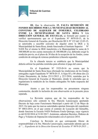 Ejemplar de Protocolo
7
III. Que la observación 15. FALTA RENDICIÓN DE
FONDOS RECIBIDOS POR LA MUNICIPALIDAD REFERIDO AL
CONVENIO DE ALQUILER DE INMUEBLE, CELEBRADO
ENTRE LA MUNICIPALIDAD DE SANTA ROSA Y LA
DIRECCIÓN GENERAL DE ESCUELAS, se formuló por cuanto se
verificó oportunamente que en el Expediente Nº 8078-D-15, de la
Dirección General de Escuelas, por Resolución HCA Nº 133 del 12-03-15,
se autorizaba a suscribir convenio de alquiler entre la DGE y la
Municipalidad de Santa Rosa, donde funcionaba el Instituto Superior Nº
9-028 Por el mismo la DGE transferiría a la Municipalidad la suma de $
300.000,00 en tres cuotas mensuales ($ 100.000,00 c/u), debiendo exigir la
rendición previa, en el plazo de 30 días de la recepción de los fondos, como
condición de entrega de remesas pendientes (cláusula segunda).
En la cláusula tercera se establecía que la Municipalidad
debería utilizar las partidas remitidas para afrontar el pago del canon.
En el Expediente Nº 3325-D-16 no consta que la
Municipalidad de Santa Rosa haya efectuado las rendiciones de los fondos
entregados según Expediente N° 8078-D-15. A fojas 03 y 04 obran dos (2)
Cartas Documento, de fechas 25/11/2015 y 22/1/2016, remitidas por la
Dirección General de Escuelas al Municipio, donde le solicitaba que se
regularizara la rendición de los fondos entregados No hubo respuesta del
Municipio.
Atento a que los responsables no presentaron ninguna
contestación, decidió la inclusión de esta observación en la presente pieza
separada.
La Revisión expresa que de los responsables de las
observaciones sólo contestó la Sra. Marcela Lanzavequia aportando
Decreto de baja como Funcionaria Municipal a partir del 12 de Mayo de
2015. En tanto que las nuevas autoridades aportan fotocopia del expediente
Nº 408-I-2014, en el que consta el contrato de Locación del Inmueble,
donde funciona la Escuela 9-028 Profesora Estela Quiroga, cuya vigencia
es del 01/02/2014 al 31/01/2017. Asimismo, adjuntan Decretos, Órdenes de
Pago y Volantes de Imputación relacionados con el ejercicio 2014.
Concluye la Revisión en que corresponde liberar de
responsabilidad a la Sra. Marcela Lanzavequia, expresando además que en
el “… Expediente de la Dirección General de Escuelas Nº 8078-D-2015 …
 