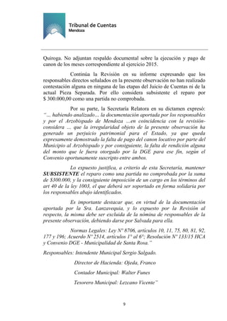 Ejemplar de Protocolo
9
Quiroga. No adjuntan respaldo documental sobre la ejecución y pago de
canon de los meses correspondiente al ejercicio 2015.
Continúa la Revisión en su informe expresando que los
responsables directos señalados en la presente observación no han realizado
contestación alguna en ninguna de las etapas del Juicio de Cuentas ni de la
actual Pieza Separada. Por ello considera subsistente el reparo por
$ 300.000,00 como una partida no comprobada.
Por su parte, la Secretaría Relatora en su dictamen expresó:
“… habiendo analizado… la documentación aportada por los responsables
y por el Arzobispado de Mendoza …en coincidencia con la revisión-
considera … que la irregularidad objeto de la presente observación ha
generado un perjuicio patrimonial para el Estado, ya que queda
expresamente demostrado la falta de pago del canon locativo por parte del
Municipio al Arzobispado y por consiguiente, la falta de rendición alguna
del monto que le fuera otorgado por la DGE para ese fin, según el
Convenio oportunamente suscripto entre ambos.
Lo expuesto justifica, a criterio de esta Secretaría, mantener
SUBSISTENTE el reparo como una partida no comprobada por la suma
de $300.000, y la consiguiente imposición de un cargo en los términos del
art 40 de la ley 1003, el que deberá ser soportado en forma solidaria por
los responsables abajo identificados.
Es importante destacar que, en virtud de la documentación
aportada por la Sra. Lanzavequia, y lo expuesto por la Revisión al
respecto, la misma debe ser excluida de la nómina de responsables de la
presente observación, debiendo darse por Salvada para ella.
Normas Legales: Ley Nº 8706, artículos 10, 11, 75, 80, 81, 92,
177 y 196; Acuerdo Nº 2514, artículos 1° al 6°; Resolución Nº 133/15 HCA
y Convenio DGE - Municipalidad de Santa Rosa.”
Responsables: Intendente Municipal Sergio Salgado.
Director de Hacienda: Ojeda, Franco
Contador Municipal: Walter Funes
Tesorero Municipal: Lezcano Vicente”
 