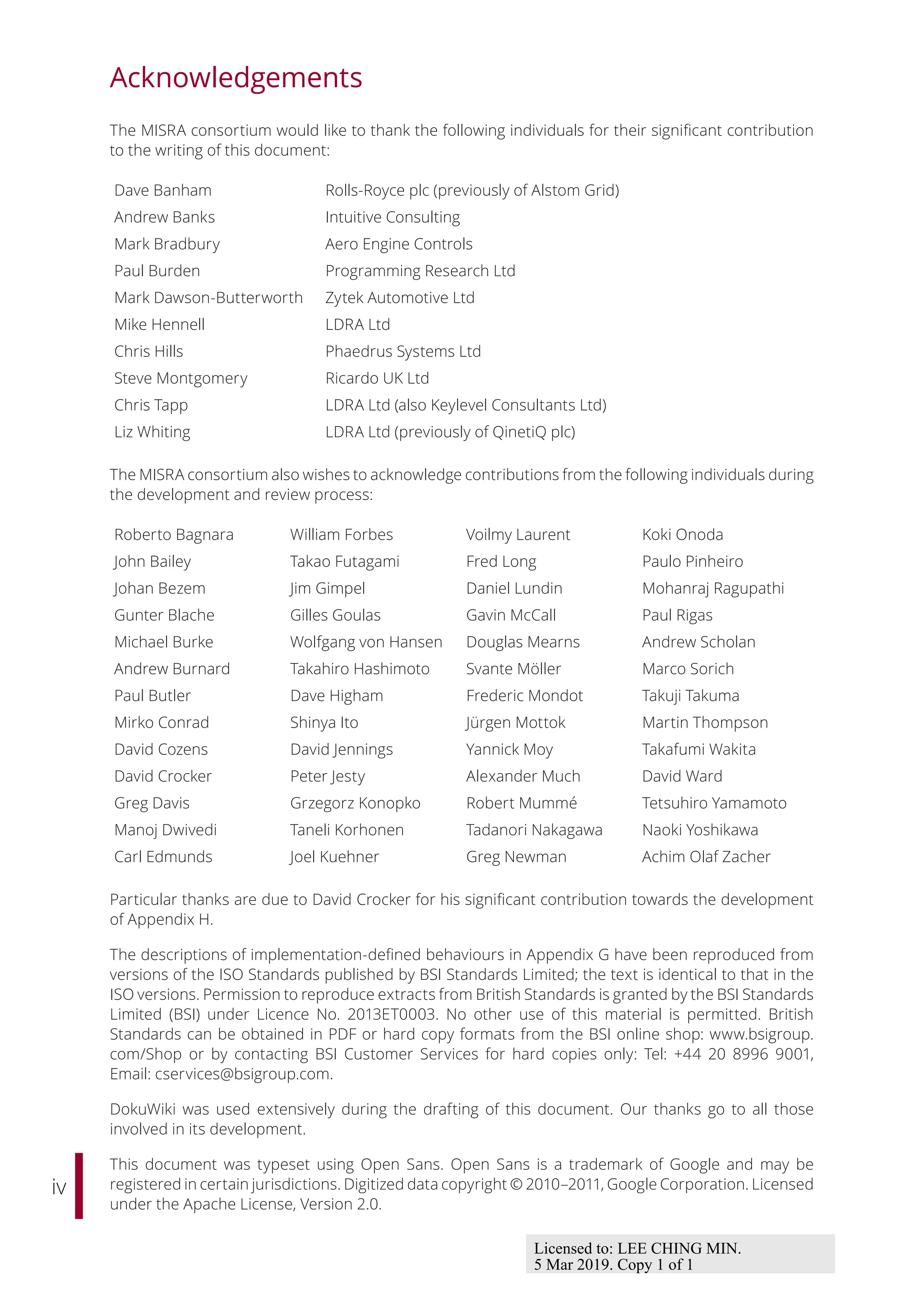 iv
Acknowledgements
The MISRA consortium would like to thank the following individuals for their significant contribution
to the writing of this document:
Dave Banham Rolls-Royce plc (previously of Alstom Grid)
Andrew Banks Intuitive Consulting
Mark Bradbury Aero Engine Controls
Paul Burden Programming Research Ltd
Mark Dawson-Butterworth Zytek Automotive Ltd
Mike Hennell LDRA Ltd
Chris Hills Phaedrus Systems Ltd
Steve Montgomery Ricardo UK Ltd
Chris Tapp LDRA Ltd (also Keylevel Consultants Ltd)
Liz Whiting LDRA Ltd (previously of QinetiQ plc)
The MISRA consortium also wishes to acknowledge contributions from the following individuals during
the development and review process:
Roberto Bagnara William Forbes Voilmy Laurent Koki Onoda
John Bailey Takao Futagami Fred Long Paulo Pinheiro
Johan Bezem Jim Gimpel Daniel Lundin Mohanraj Ragupathi
Gunter Blache Gilles Goulas Gavin McCall Paul Rigas
Michael Burke Wolfgang von Hansen Douglas Mearns Andrew Scholan
Andrew Burnard Takahiro Hashimoto Svante Möller Marco Sorich
Paul Butler Dave Higham Frederic Mondot Takuji Takuma
Mirko Conrad Shinya Ito Jürgen Mottok Martin Thompson
David Cozens David Jennings Yannick Moy Takafumi Wakita
David Crocker Peter Jesty Alexander Much David Ward
Greg Davis Grzegorz Konopko Robert Mummé Tetsuhiro Yamamoto
Manoj Dwivedi Taneli Korhonen Tadanori Nakagawa Naoki Yoshikawa
Carl Edmunds Joel Kuehner Greg Newman Achim Olaf Zacher
Particular thanks are due to David Crocker for his significant contribution towards the development
of Appendix H.
The descriptions of implementation-defined behaviours in Appendix G have been reproduced from
versions of the ISO Standards published by BSI Standards Limited; the text is identical to that in the
ISO versions. Permission to reproduce extracts from British Standards is granted by the BSI Standards
Limited (BSI) under Licence No. 2013ET0003. No other use of this material is permitted. British
Standards can be obtained in PDF or hard copy formats from the BSI online shop: www.bsigroup.
com/Shop or by contacting BSI Customer Services for hard copies only: Tel: +44 20 8996 9001,
Email: cservices@bsigroup.com.
DokuWiki was used extensively during the drafting of this document. Our thanks go to all those
involved in its development.
This document was typeset using Open Sans. Open Sans is a trademark of Google and may be
registered in certain jurisdictions. Digitized data copyright © 2010–2011, Google Corporation. Licensed
under the Apache License, Version 2.0.
Licensed to: LEE CHING MIN.
5 Mar 2019. Copy 1 of 1
 