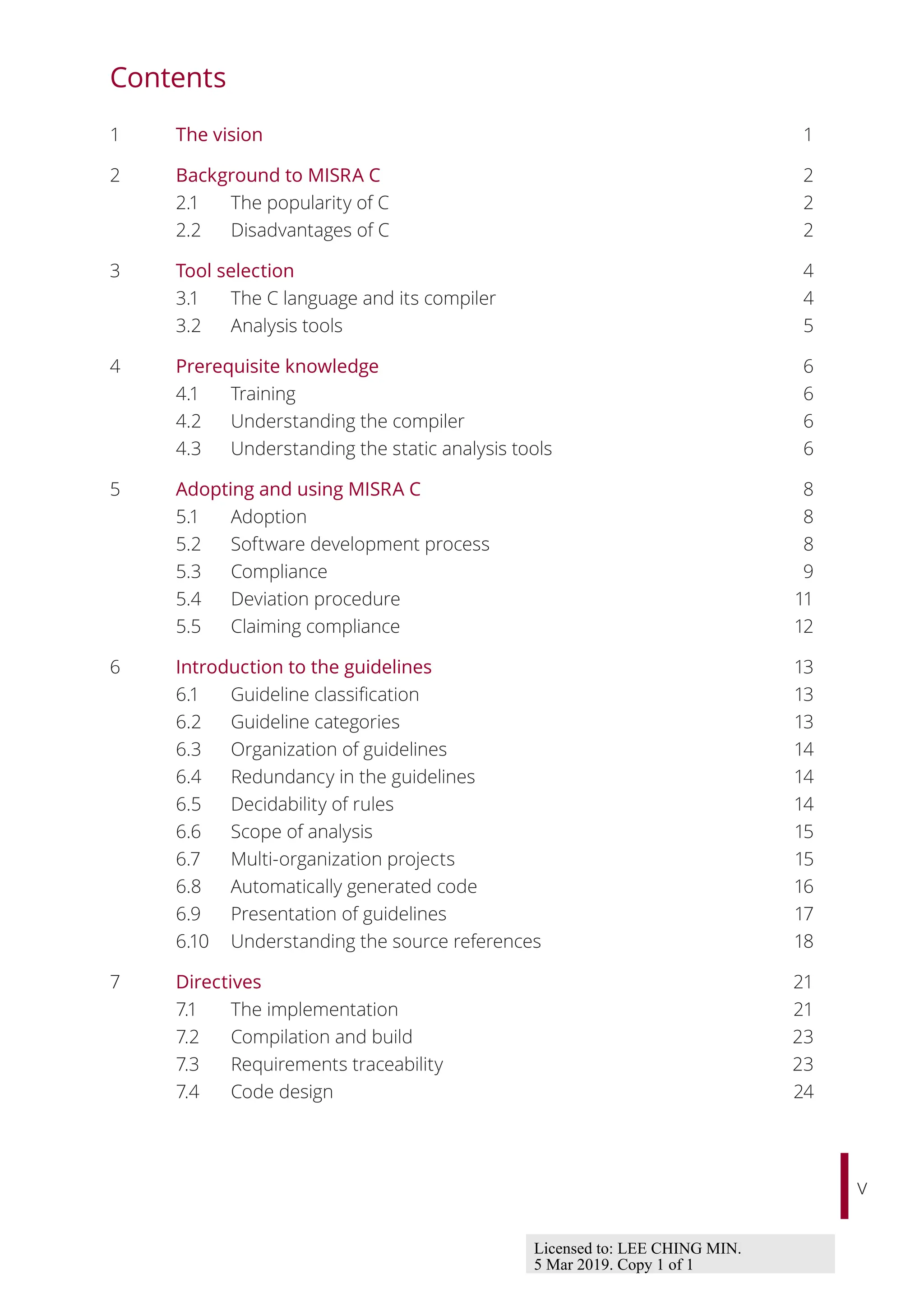 v
Contents
1 The vision 1
2 Background to MISRA C 2
2.1 The popularity of C 2
2.2 Disadvantages of C 2
3 Tool selection 4
3.1 The C language and its compiler 4
3.2 Analysis tools 5
4 Prerequisite knowledge 6
4.1 Training 6
4.2 Understanding the compiler 6
4.3 Understanding the static analysis tools 6
5 Adopting and using MISRA C 8
5.1 Adoption 8
5.2 Software development process 8
5.3 Compliance 9
5.4 Deviation procedure 11
5.5 Claiming compliance 12
6 Introduction to the guidelines 13
6.1 Guideline classification 13
6.2 Guideline categories 13
6.3 Organization of guidelines 14
6.4 Redundancy in the guidelines 14
6.5 Decidability of rules 14
6.6 Scope of analysis 15
6.7 Multi-organization projects 15
6.8 Automatically generated code 16
6.9 Presentation of guidelines 17
6.10 Understanding the source references 18
7 Directives 21
7.1 The implementation 21
7.2 Compilation and build 23
7.3 Requirements traceability 23
7.4 Code design 24
Licensed to: LEE CHING MIN.
5 Mar 2019. Copy 1 of 1
 