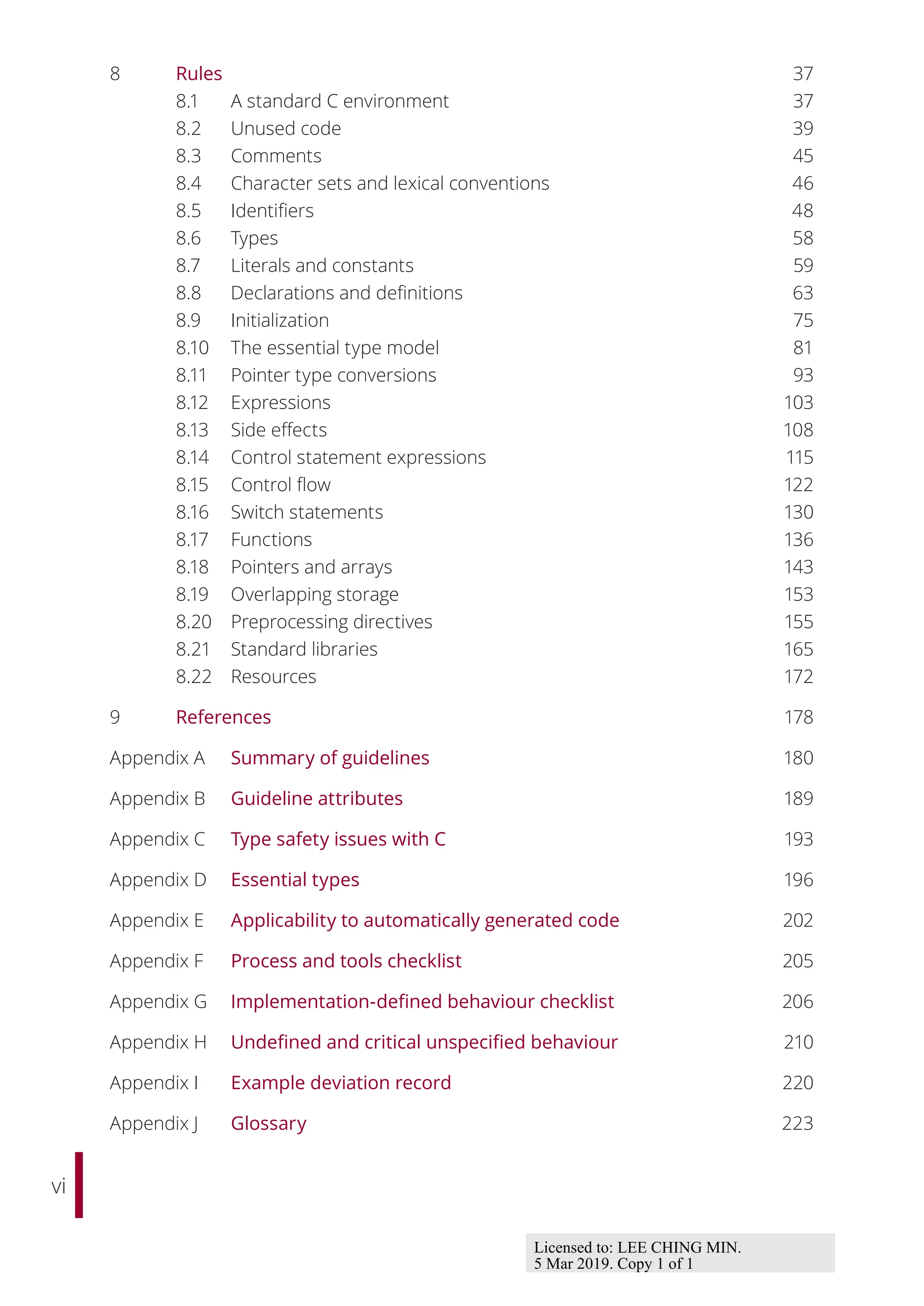 vi
8 Rules 37
8.1 A standard C environment 37
8.2 Unused code 39
8.3 Comments 45
8.4 Character sets and lexical conventions 46
8.5 Identifiers 48
8.6 Types 58
8.7 Literals and constants 59
8.8 Declarations and definitions 63
8.9 Initialization 75
8.10 The essential type model 81
8.11 Pointer type conversions 93
8.12 Expressions 103
8.13 Side eﬀects 108
8.14 Control statement expressions 115
8.15 Control flow 122
8.16 Switch statements 130
8.17 Functions 136
8.18 Pointers and arrays 143
8.19 Overlapping storage 153
8.20 Preprocessing directives 155
8.21 Standard libraries 165
8.22 Resources 172
9 References 178
Appendix A Summary of guidelines 180
Appendix B Guideline attributes 189
Appendix C Type safety issues with C 193
Appendix D Essential types 196
Appendix E Applicability to automatically generated code 202
Appendix F Process and tools checklist 205
Appendix G Implementation-defined behaviour checklist 206
Appendix H Undefined and critical unspecified behaviour 210
Appendix I Example deviation record 220
Appendix J Glossary 223
Licensed to: LEE CHING MIN.
5 Mar 2019. Copy 1 of 1
 