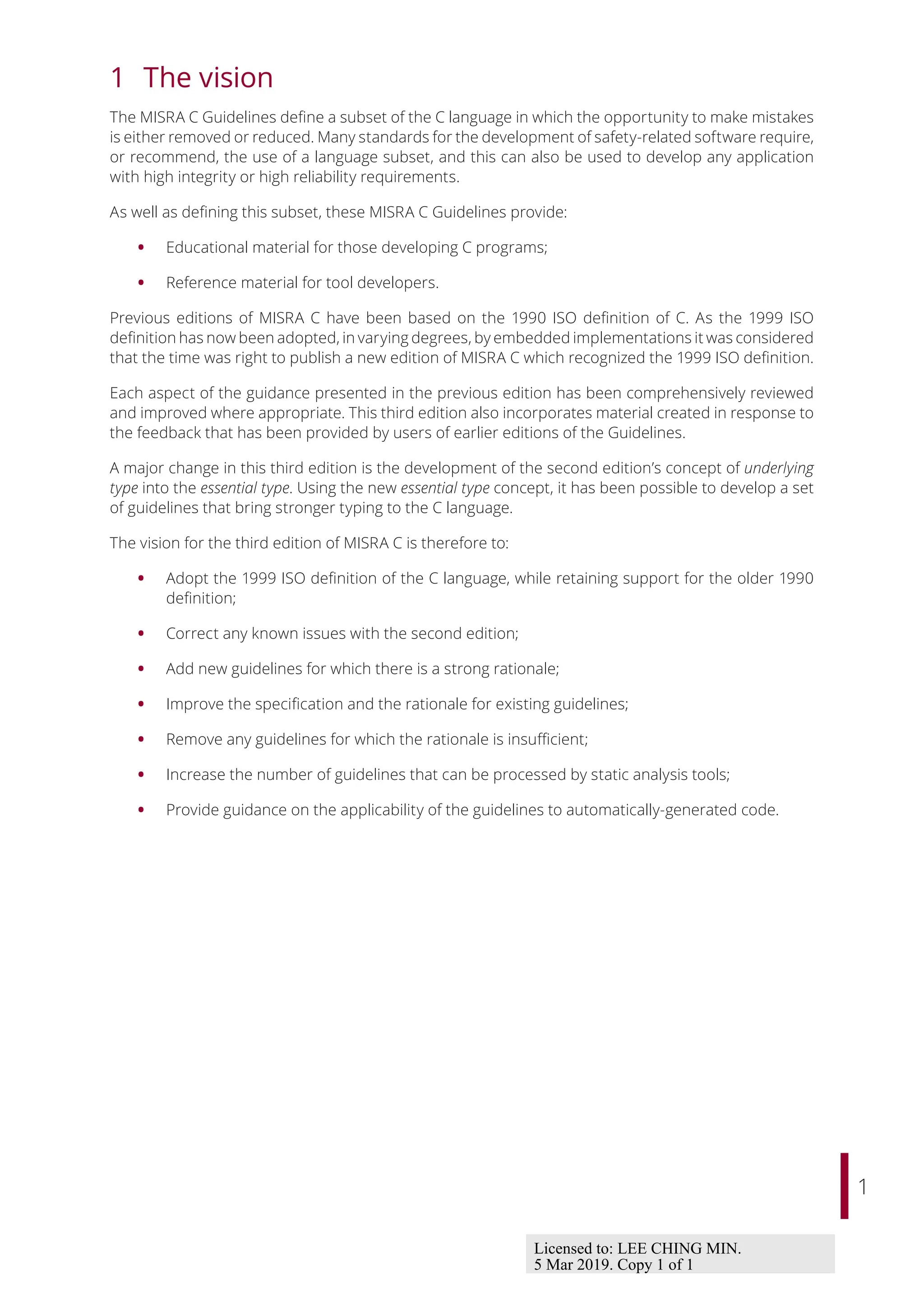 1
1 The vision
The MISRA C Guidelines define a subset of the C language in which the opportunity to make mistakes
is either removed or reduced. Many standards for the development of safety-related software require,
or recommend, the use of a language subset, and this can also be used to develop any application
with high integrity or high reliability requirements.
As well as defining this subset, these MISRA C Guidelines provide:
• Educational material for those developing C programs;
• Reference material for tool developers.
Previous editions of MISRA C have been based on the 1990 ISO definition of C. As the 1999 ISO
definition has now been adopted, in varying degrees, by embedded implementations it was considered
that the time was right to publish a new edition of MISRA C which recognized the 1999 ISO definition.
Each aspect of the guidance presented in the previous edition has been comprehensively reviewed
and improved where appropriate. This third edition also incorporates material created in response to
the feedback that has been provided by users of earlier editions of the Guidelines.
A major change in this third edition is the development of the second edition’s concept of underlying
type into the essential type. Using the new essential type concept, it has been possible to develop a set
of guidelines that bring stronger typing to the C language.
The vision for the third edition of MISRA C is therefore to:
• Adopt the 1999 ISO definition of the C language, while retaining support for the older 1990
definition;
• Correct any known issues with the second edition;
• Add new guidelines for which there is a strong rationale;
• Improve the specification and the rationale for existing guidelines;
• Remove any guidelines for which the rationale is insuﬃcient;
• Increase the number of guidelines that can be processed by static analysis tools;
• Provide guidance on the applicability of the guidelines to automatically-generated code.
Licensed to: LEE CHING MIN.
5 Mar 2019. Copy 1 of 1
 