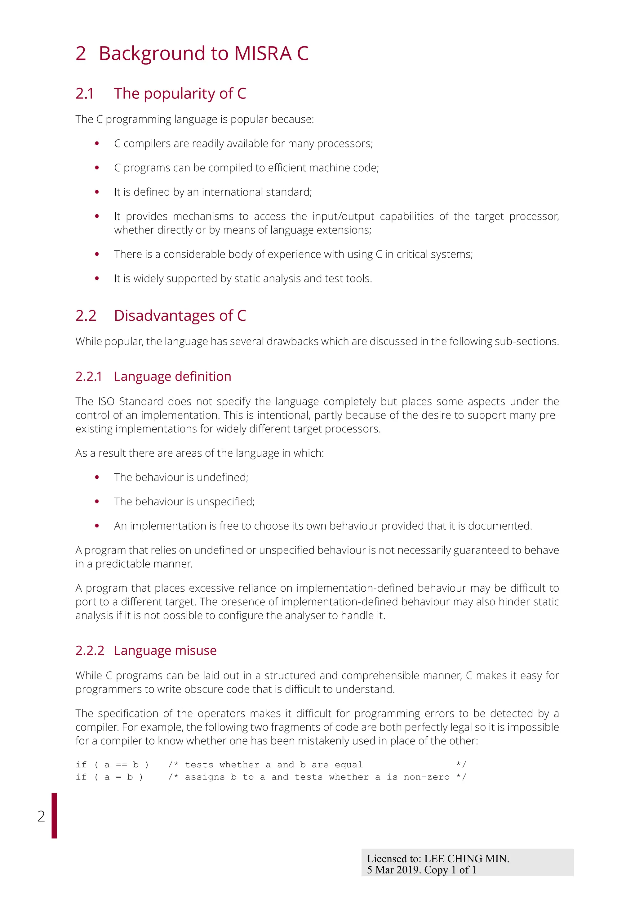 2
2 Background to MISRA C
2.1 The popularity of C
The C programming language is popular because:
• C compilers are readily available for many processors;
• C programs can be compiled to eﬃcient machine code;
• It is defined by an international standard;
• It provides mechanisms to access the input/output capabilities of the target processor,
whether directly or by means of language extensions;
• There is a considerable body of experience with using C in critical systems;
• It is widely supported by static analysis and test tools.
2.2 Disadvantages of C
While popular, the language has several drawbacks which are discussed in the following sub-sections.
2.2.1 Language definition
The ISO Standard does not specify the language completely but places some aspects under the
control of an implementation. This is intentional, partly because of the desire to support many pre-
existing implementations for widely diﬀerent target processors.
As a result there are areas of the language in which:
• The behaviour is undefined;
• The behaviour is unspecified;
• An implementation is free to choose its own behaviour provided that it is documented.
A program that relies on undefined or unspecified behaviour is not necessarily guaranteed to behave
in a predictable manner.
A program that places excessive reliance on implementation-defined behaviour may be diﬃcult to
port to a diﬀerent target. The presence of implementation-defined behaviour may also hinder static
analysis if it is not possible to configure the analyser to handle it.
2.2.2 Language misuse
While C programs can be laid out in a structured and comprehensible manner, C makes it easy for
programmers to write obscure code that is diﬃcult to understand.
The specification of the operators makes it diﬃcult for programming errors to be detected by a
compiler. For example, the following two fragments of code are both perfectly legal so it is impossible
for a compiler to know whether one has been mistakenly used in place of the other:
if ( a == b ) /* tests whether a and b are equal */
if ( a = b ) /* assigns b to a and tests whether a is non-zero */
Licensed to: LEE CHING MIN.
5 Mar 2019. Copy 1 of 1
 