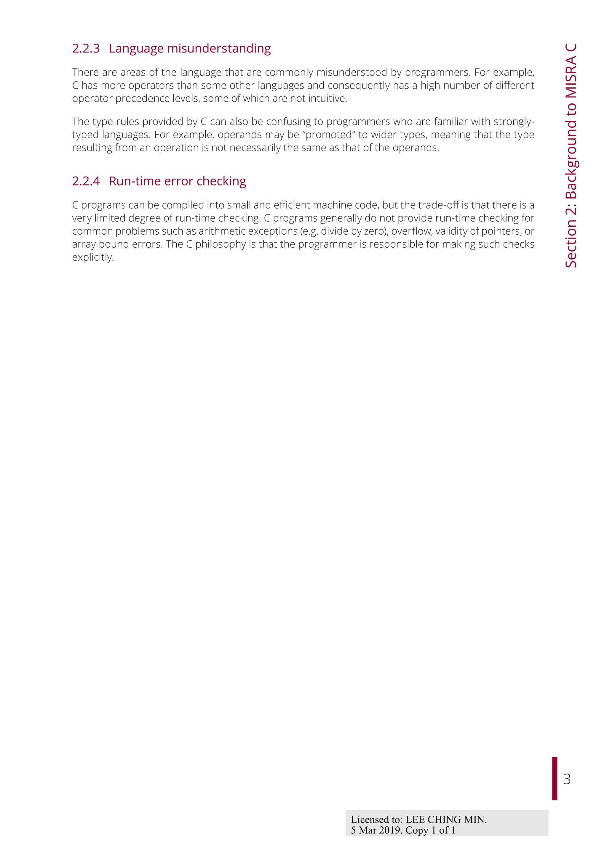 3
Section
2:
Background
to
MISRA
C
2.2.3 Language misunderstanding
There are areas of the language that are commonly misunderstood by programmers. For example,
C has more operators than some other languages and consequently has a high number of diﬀerent
operator precedence levels, some of which are not intuitive.
The type rules provided by C can also be confusing to programmers who are familiar with strongly-
typed languages. For example, operands may be “promoted” to wider types, meaning that the type
resulting from an operation is not necessarily the same as that of the operands.
2.2.4 Run-time error checking
C programs can be compiled into small and eﬃcient machine code, but the trade-oﬀ is that there is a
very limited degree of run-time checking. C programs generally do not provide run-time checking for
common problems such as arithmetic exceptions (e.g. divide by zero), overflow, validity of pointers, or
array bound errors. The C philosophy is that the programmer is responsible for making such checks
explicitly.
Licensed to: LEE CHING MIN.
5 Mar 2019. Copy 1 of 1
 