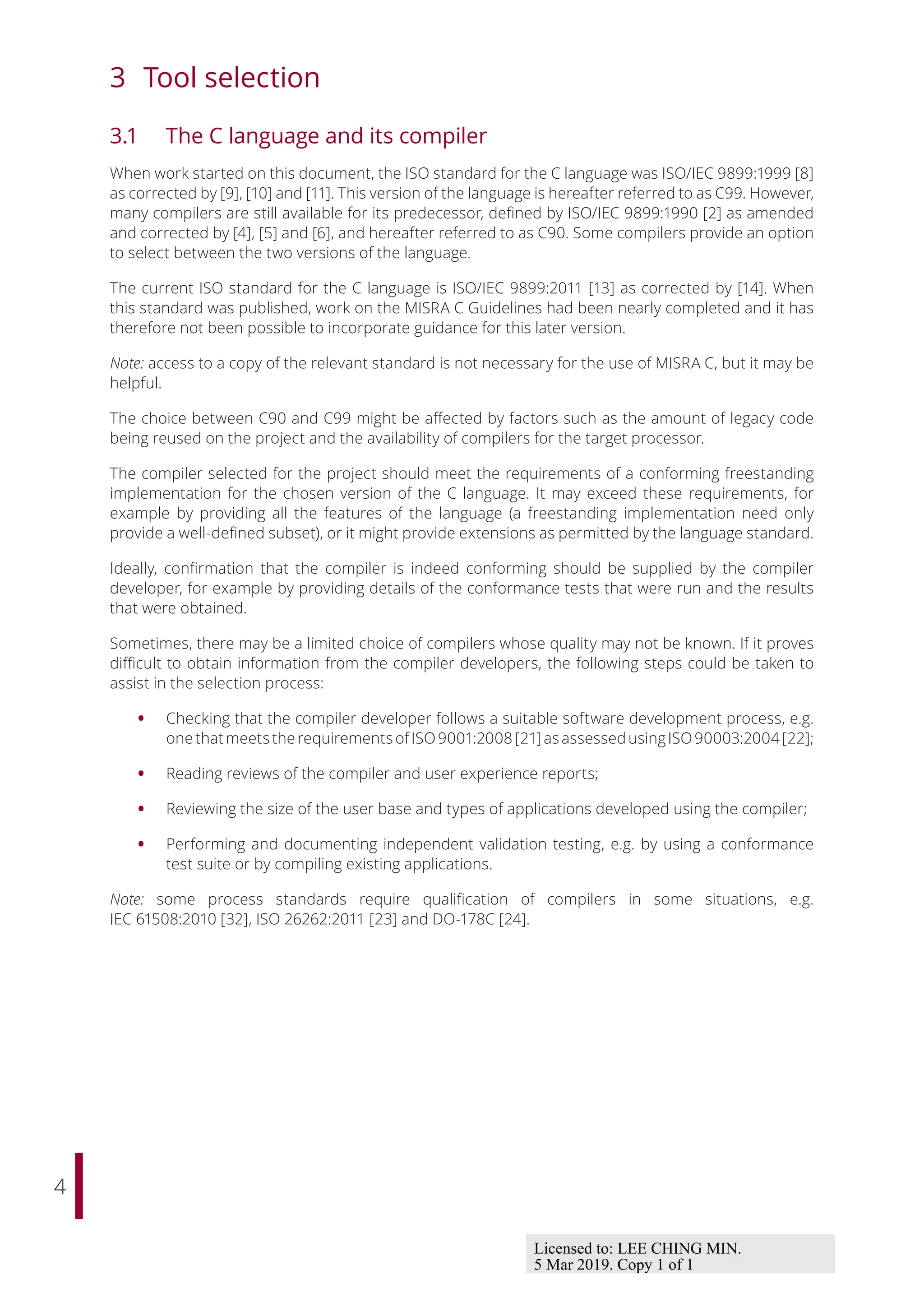 4
3 Tool selection
3.1 The C language and its compiler
When work started on this document, the ISO standard for the C language was ISO/IEC 9899:1999 [8]
as corrected by [9], [10] and [11]. This version of the language is hereafter referred to as C99. However,
many compilers are still available for its predecessor, defined by ISO/IEC 9899:1990 [2] as amended
and corrected by [4], [5] and [6], and hereafter referred to as C90. Some compilers provide an option
to select between the two versions of the language.
The current ISO standard for the C language is ISO/IEC 9899:2011 [13] as corrected by [14]. When
this standard was published, work on the MISRA C Guidelines had been nearly completed and it has
therefore not been possible to incorporate guidance for this later version.
Note: access to a copy of the relevant standard is not necessary for the use of MISRA C, but it may be
helpful.
The choice between C90 and C99 might be aﬀected by factors such as the amount of legacy code
being reused on the project and the availability of compilers for the target processor.
The compiler selected for the project should meet the requirements of a conforming freestanding
implementation for the chosen version of the C language. It may exceed these requirements, for
example by providing all the features of the language (a freestanding implementation need only
provide a well-defined subset), or it might provide extensions as permitted by the language standard.
Ideally, confirmation that the compiler is indeed conforming should be supplied by the compiler
developer, for example by providing details of the conformance tests that were run and the results
that were obtained.
Sometimes, there may be a limited choice of compilers whose quality may not be known. If it proves
diﬃcult to obtain information from the compiler developers, the following steps could be taken to
assist in the selection process:
• Checking that the compiler developer follows a suitable software development process, e.g.
onethatmeetstherequirementsofISO9001:2008[21]asassessedusingISO90003:2004[22];
• Reading reviews of the compiler and user experience reports;
• Reviewing the size of the user base and types of applications developed using the compiler;
• Performing and documenting independent validation testing, e.g. by using a conformance
test suite or by compiling existing applications.
Note: some process standards require qualification of compilers in some situations, e.g.
IEC 61508:2010 [32], ISO 26262:2011 [23] and DO-178C [24].
Licensed to: LEE CHING MIN.
5 Mar 2019. Copy 1 of 1
 