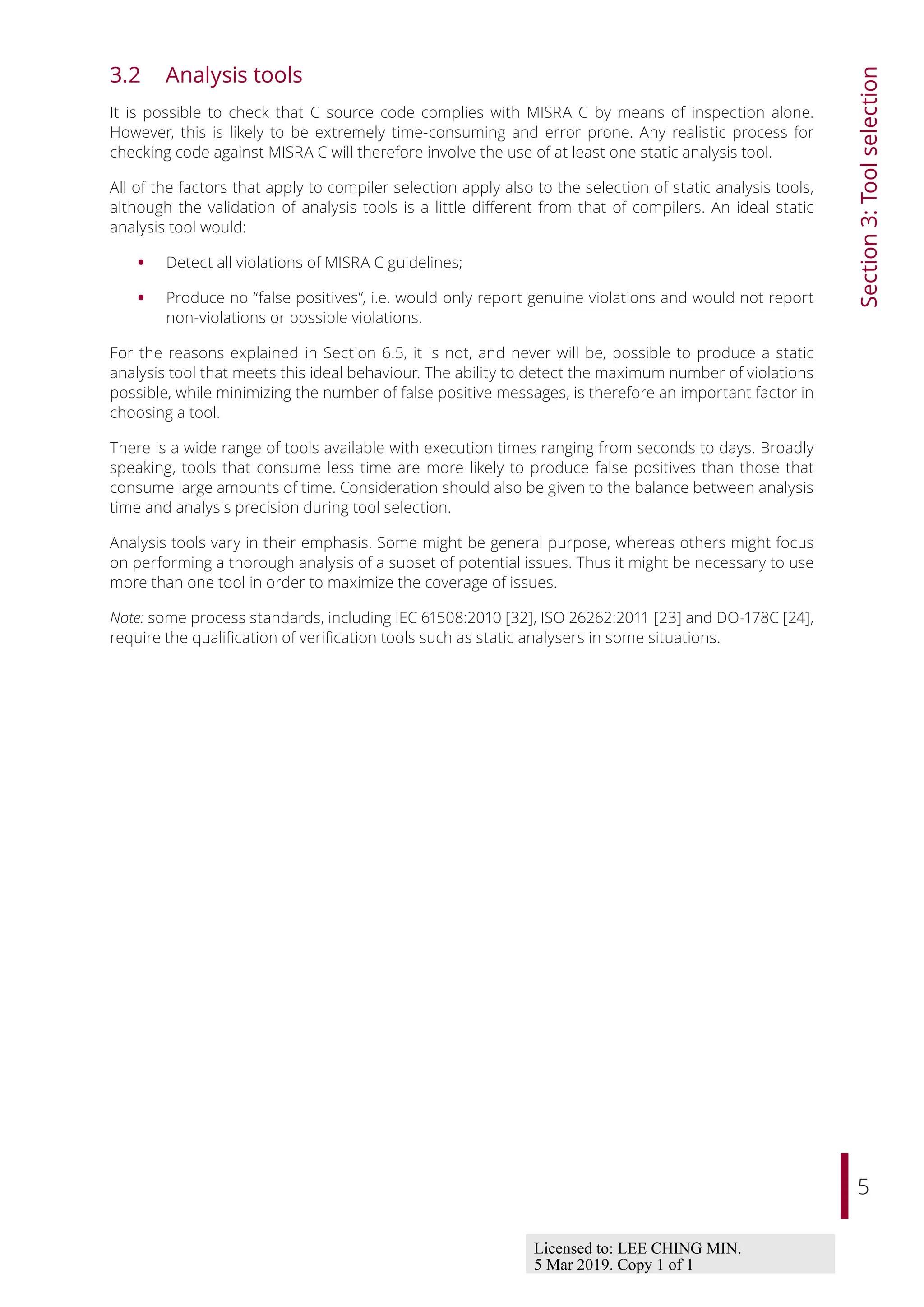 5
Section
3:
Tool
selection
3.2 Analysis tools
It is possible to check that C source code complies with MISRA C by means of inspection alone.
However, this is likely to be extremely time-consuming and error prone. Any realistic process for
checking code against MISRA C will therefore involve the use of at least one static analysis tool.
All of the factors that apply to compiler selection apply also to the selection of static analysis tools,
although the validation of analysis tools is a little diﬀerent from that of compilers. An ideal static
analysis tool would:
• Detect all violations of MISRA C guidelines;
• Produce no “false positives”, i.e. would only report genuine violations and would not report
non-violations or possible violations.
For the reasons explained in Section 6.5, it is not, and never will be, possible to produce a static
analysis tool that meets this ideal behaviour. The ability to detect the maximum number of violations
possible, while minimizing the number of false positive messages, is therefore an important factor in
choosing a tool.
There is a wide range of tools available with execution times ranging from seconds to days. Broadly
speaking, tools that consume less time are more likely to produce false positives than those that
consume large amounts of time. Consideration should also be given to the balance between analysis
time and analysis precision during tool selection.
Analysis tools vary in their emphasis. Some might be general purpose, whereas others might focus
on performing a thorough analysis of a subset of potential issues. Thus it might be necessary to use
more than one tool in order to maximize the coverage of issues.
Note: some process standards, including IEC 61508:2010 [32], ISO 26262:2011 [23] and DO-178C [24],
require the qualification of verification tools such as static analysers in some situations.
Licensed to: LEE CHING MIN.
5 Mar 2019. Copy 1 of 1
 