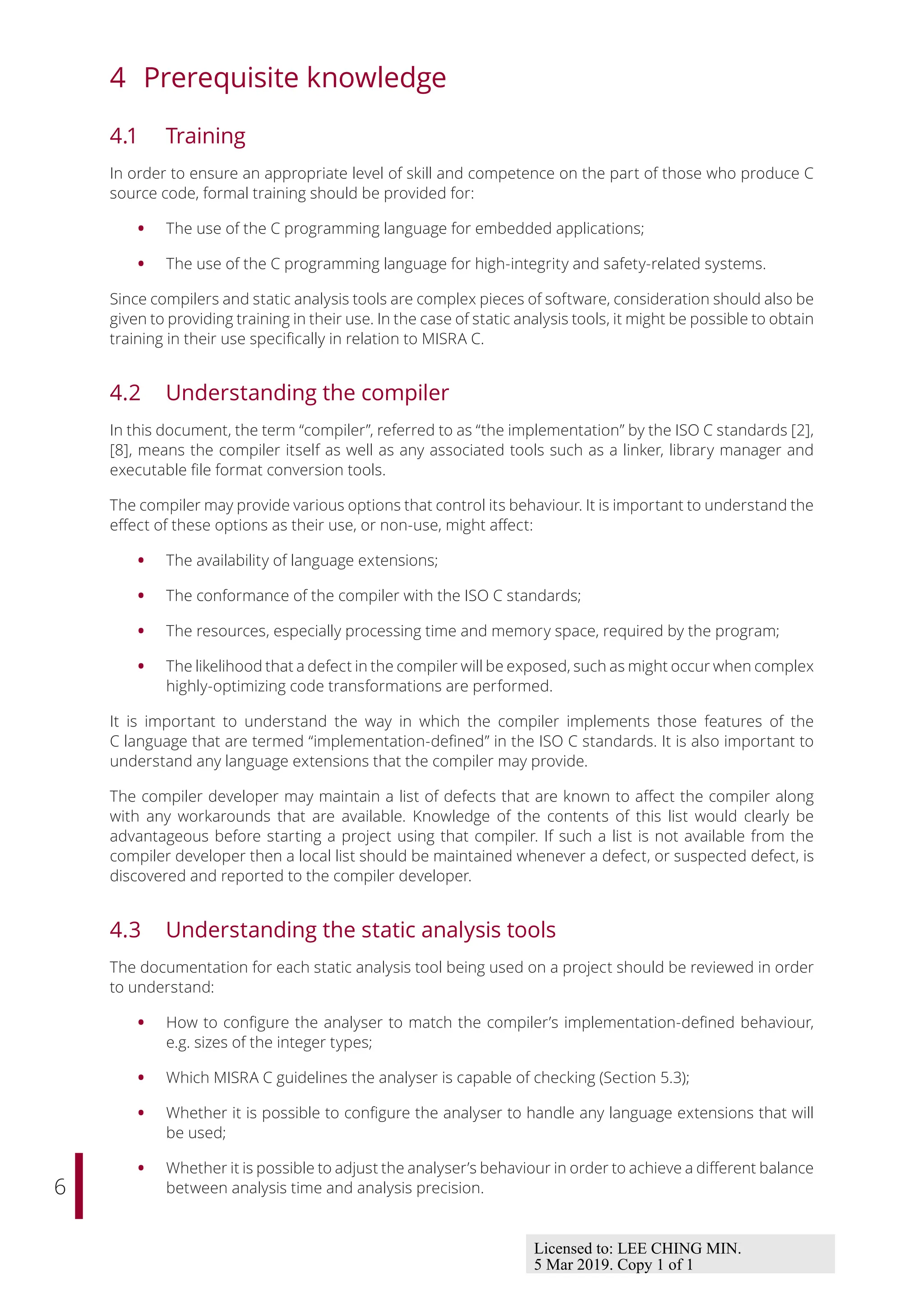 6
4 Prerequisite knowledge
4.1 Training
In order to ensure an appropriate level of skill and competence on the part of those who produce C
source code, formal training should be provided for:
• The use of the C programming language for embedded applications;
• The use of the C programming language for high-integrity and safety-related systems.
Since compilers and static analysis tools are complex pieces of software, consideration should also be
given to providing training in their use. In the case of static analysis tools, it might be possible to obtain
training in their use specifically in relation to MISRA C.
4.2 Understanding the compiler
In this document, the term “compiler”, referred to as “the implementation” by the ISO C standards [2],
[8], means the compiler itself as well as any associated tools such as a linker, library manager and
executable file format conversion tools.
The compiler may provide various options that control its behaviour. It is important to understand the
eﬀect of these options as their use, or non-use, might aﬀect:
• The availability of language extensions;
• The conformance of the compiler with the ISO C standards;
• The resources, especially processing time and memory space, required by the program;
• The likelihood that a defect in the compiler will be exposed, such as might occur when complex
highly-optimizing code transformations are performed.
It is important to understand the way in which the compiler implements those features of the
C language that are termed “implementation-defined” in the ISO C standards. It is also important to
understand any language extensions that the compiler may provide.
The compiler developer may maintain a list of defects that are known to aﬀect the compiler along
with any workarounds that are available. Knowledge of the contents of this list would clearly be
advantageous before starting a project using that compiler. If such a list is not available from the
compiler developer then a local list should be maintained whenever a defect, or suspected defect, is
discovered and reported to the compiler developer.
4.3 Understanding the static analysis tools
The documentation for each static analysis tool being used on a project should be reviewed in order
to understand:
• How to configure the analyser to match the compiler’s implementation-defined behaviour,
e.g. sizes of the integer types;
• Which MISRA C guidelines the analyser is capable of checking (Section 5.3);
• Whether it is possible to configure the analyser to handle any language extensions that will
be used;
• Whether it is possible to adjust the analyser’s behaviour in order to achieve a diﬀerent balance
between analysis time and analysis precision.
Licensed to: LEE CHING MIN.
5 Mar 2019. Copy 1 of 1
 