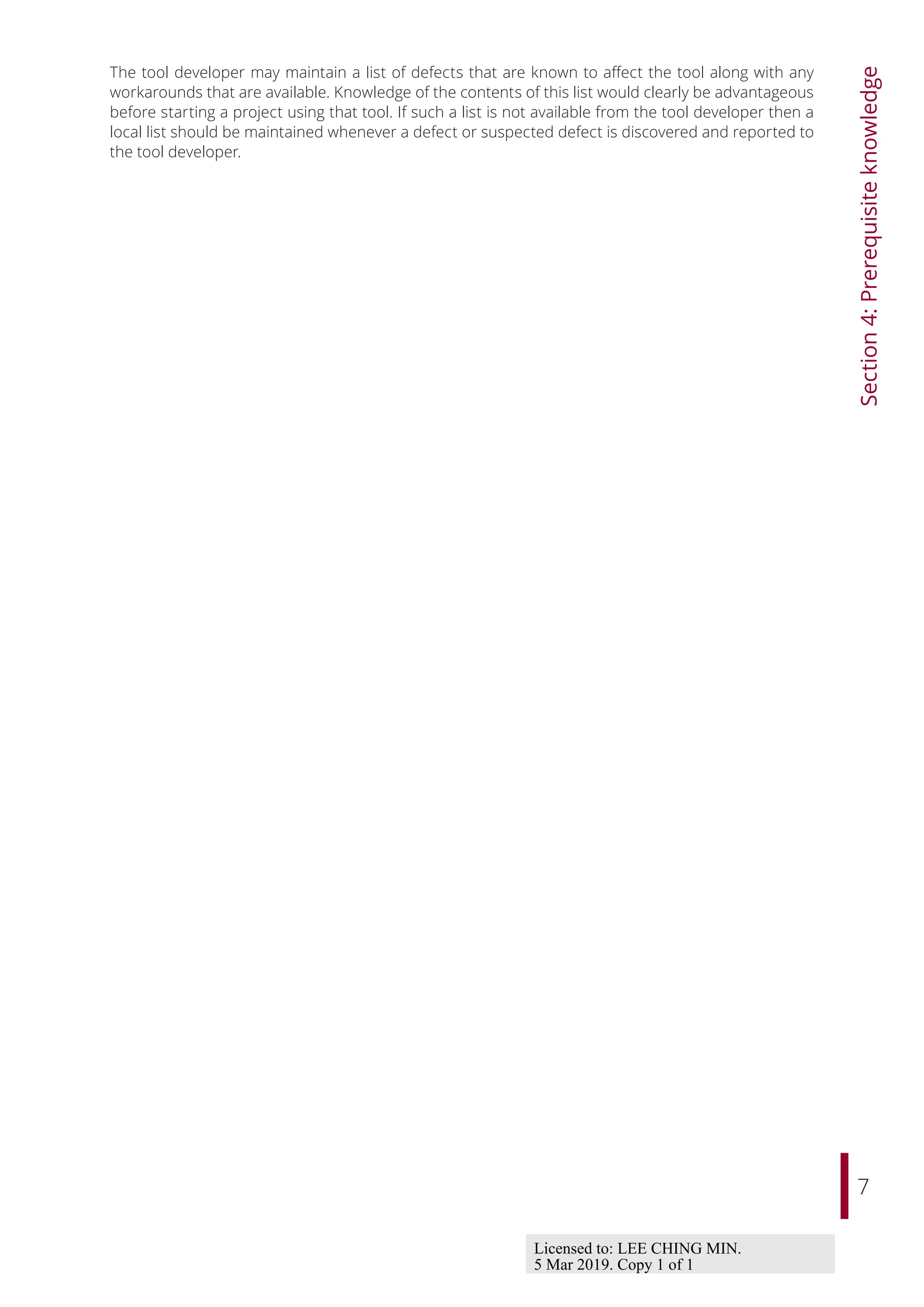 7
Section
4:
Prerequisite
knowledge
The tool developer may maintain a list of defects that are known to aﬀect the tool along with any
workarounds that are available. Knowledge of the contents of this list would clearly be advantageous
before starting a project using that tool. If such a list is not available from the tool developer then a
local list should be maintained whenever a defect or suspected defect is discovered and reported to
the tool developer.
Licensed to: LEE CHING MIN.
5 Mar 2019. Copy 1 of 1
 