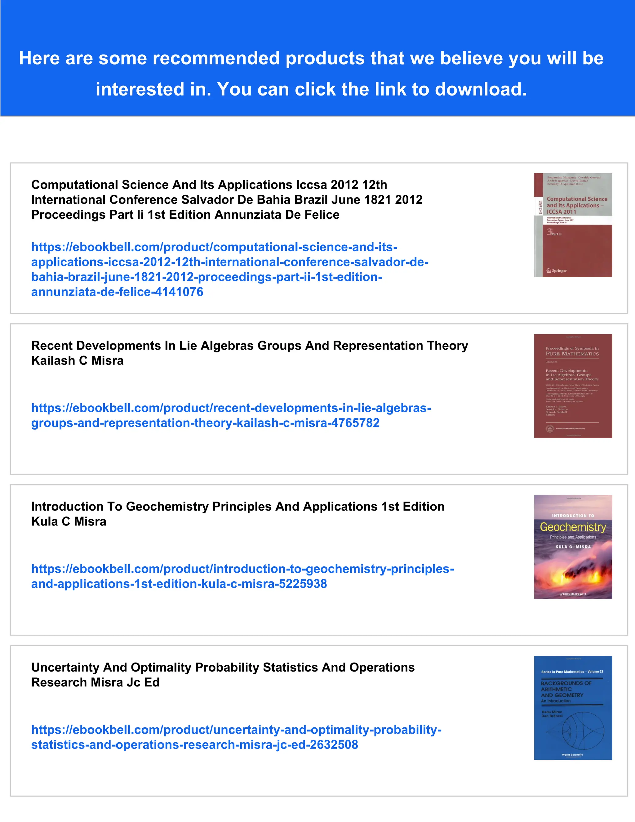 Here are some recommended products that we believe you will be
interested in. You can click the link to download.
Computational Science And Its Applications Iccsa 2012 12th
International Conference Salvador De Bahia Brazil June 1821 2012
Proceedings Part Ii 1st Edition Annunziata De Felice
https://ebookbell.com/product/computational-science-and-its-
applications-iccsa-2012-12th-international-conference-salvador-de-
bahia-brazil-june-1821-2012-proceedings-part-ii-1st-edition-
annunziata-de-felice-4141076
Recent Developments In Lie Algebras Groups And Representation Theory
Kailash C Misra
https://ebookbell.com/product/recent-developments-in-lie-algebras-
groups-and-representation-theory-kailash-c-misra-4765782
Introduction To Geochemistry Principles And Applications 1st Edition
Kula C Misra
https://ebookbell.com/product/introduction-to-geochemistry-principles-
and-applications-1st-edition-kula-c-misra-5225938
Uncertainty And Optimality Probability Statistics And Operations
Research Misra Jc Ed
https://ebookbell.com/product/uncertainty-and-optimality-probability-
statistics-and-operations-research-misra-jc-ed-2632508
 