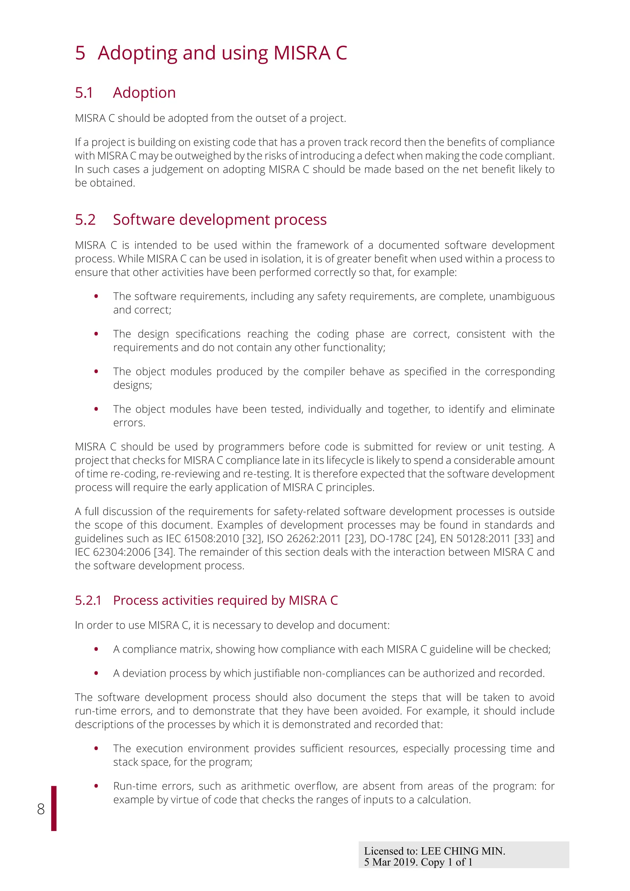 8
5 Adopting and using MISRA C
5.1 Adoption
MISRA C should be adopted from the outset of a project.
If a project is building on existing code that has a proven track record then the benefits of compliance
with MISRA C may be outweighed by the risks of introducing a defect when making the code compliant.
In such cases a judgement on adopting MISRA C should be made based on the net benefit likely to
be obtained.
5.2 Software development process
MISRA C is intended to be used within the framework of a documented software development
process. While MISRA C can be used in isolation, it is of greater benefit when used within a process to
ensure that other activities have been performed correctly so that, for example:
• The software requirements, including any safety requirements, are complete, unambiguous
and correct;
• The design specifications reaching the coding phase are correct, consistent with the
requirements and do not contain any other functionality;
• The object modules produced by the compiler behave as specified in the corresponding
designs;
• The object modules have been tested, individually and together, to identify and eliminate
errors.
MISRA C should be used by programmers before code is submitted for review or unit testing. A
project that checks for MISRA C compliance late in its lifecycle is likely to spend a considerable amount
of time re-coding, re-reviewing and re-testing. It is therefore expected that the software development
process will require the early application of MISRA C principles.
A full discussion of the requirements for safety-related software development processes is outside
the scope of this document. Examples of development processes may be found in standards and
guidelines such as IEC 61508:2010 [32], ISO 26262:2011 [23], DO-178C [24], EN 50128:2011 [33] and
IEC 62304:2006 [34]. The remainder of this section deals with the interaction between MISRA C and
the software development process.
5.2.1 Process activities required by MISRA C
In order to use MISRA C, it is necessary to develop and document:
• A compliance matrix, showing how compliance with each MISRA C guideline will be checked;
• A deviation process by which justifiable non-compliances can be authorized and recorded.
The software development process should also document the steps that will be taken to avoid
run-time errors, and to demonstrate that they have been avoided. For example, it should include
descriptions of the processes by which it is demonstrated and recorded that:
• The execution environment provides suﬃcient resources, especially processing time and
stack space, for the program;
• Run-time errors, such as arithmetic overflow, are absent from areas of the program: for
example by virtue of code that checks the ranges of inputs to a calculation.
Licensed to: LEE CHING MIN.
5 Mar 2019. Copy 1 of 1
 
