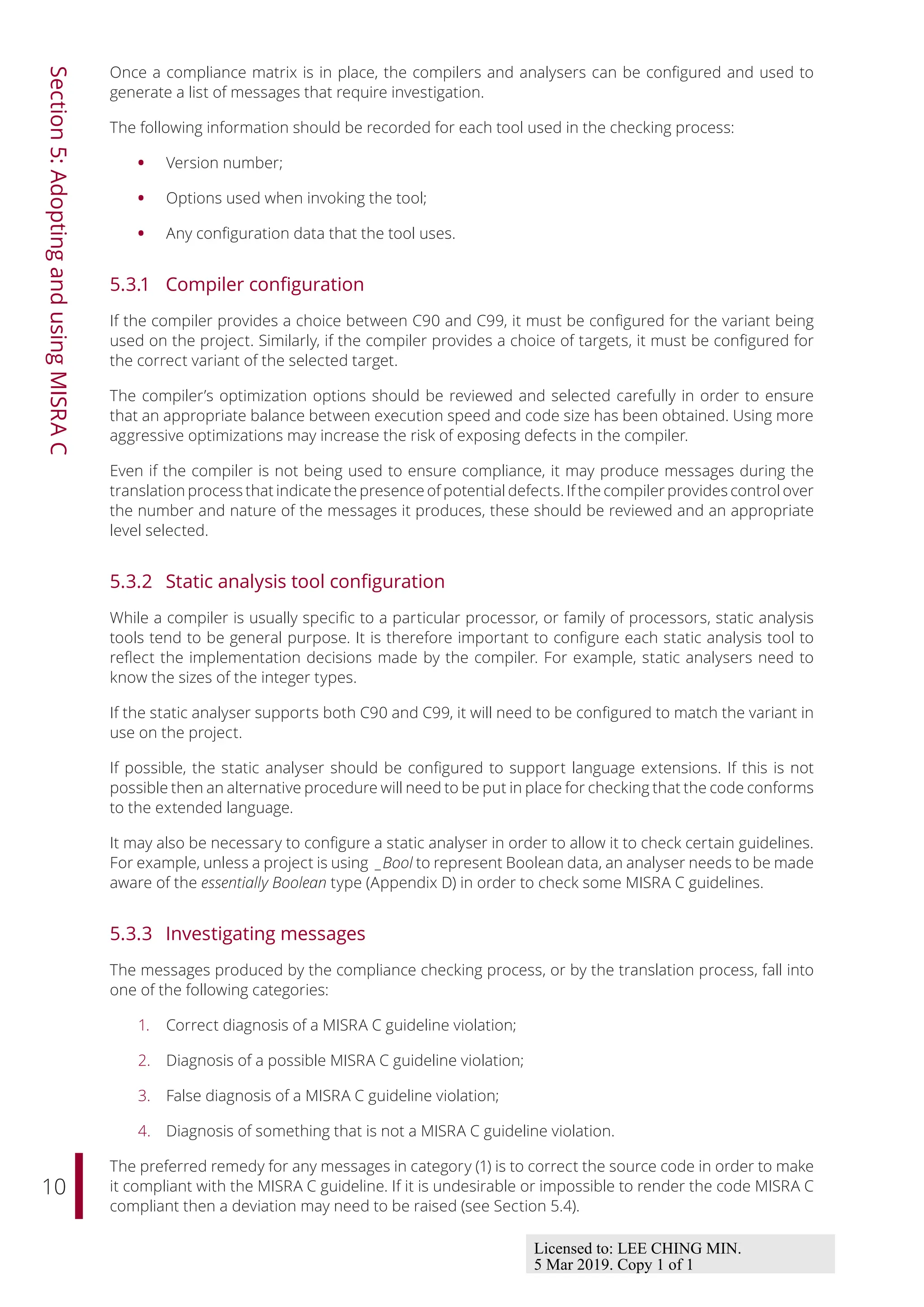10
Section
5:
Adopting
and
using
MISRA
C
Once a compliance matrix is in place, the compilers and analysers can be configured and used to
generate a list of messages that require investigation.
The following information should be recorded for each tool used in the checking process:
• Version number;
• Options used when invoking the tool;
• Any configuration data that the tool uses.
5.3.1 Compiler configuration
If the compiler provides a choice between C90 and C99, it must be configured for the variant being
used on the project. Similarly, if the compiler provides a choice of targets, it must be configured for
the correct variant of the selected target.
The compiler’s optimization options should be reviewed and selected carefully in order to ensure
that an appropriate balance between execution speed and code size has been obtained. Using more
aggressive optimizations may increase the risk of exposing defects in the compiler.
Even if the compiler is not being used to ensure compliance, it may produce messages during the
translation process that indicate the presence of potential defects. If the compiler provides control over
the number and nature of the messages it produces, these should be reviewed and an appropriate
level selected.
5.3.2 Static analysis tool configuration
While a compiler is usually specific to a particular processor, or family of processors, static analysis
tools tend to be general purpose. It is therefore important to configure each static analysis tool to
reflect the implementation decisions made by the compiler. For example, static analysers need to
know the sizes of the integer types.
If the static analyser supports both C90 and C99, it will need to be configured to match the variant in
use on the project.
If possible, the static analyser should be configured to support language extensions. If this is not
possible then an alternative procedure will need to be put in place for checking that the code conforms
to the extended language.
It may also be necessary to configure a static analyser in order to allow it to check certain guidelines.
For example, unless a project is using _Bool to represent Boolean data, an analyser needs to be made
aware of the essentially Boolean type (Appendix D) in order to check some MISRA C guidelines.
5.3.3 Investigating messages
The messages produced by the compliance checking process, or by the translation process, fall into
one of the following categories:
1. Correct diagnosis of a MISRA C guideline violation;
2. Diagnosis of a possible MISRA C guideline violation;
3. False diagnosis of a MISRA C guideline violation;
4. Diagnosis of something that is not a MISRA C guideline violation.
The preferred remedy for any messages in category (1) is to correct the source code in order to make
it compliant with the MISRA C guideline. If it is undesirable or impossible to render the code MISRA C
compliant then a deviation may need to be raised (see Section 5.4).
Licensed to: LEE CHING MIN.
5 Mar 2019. Copy 1 of 1
 