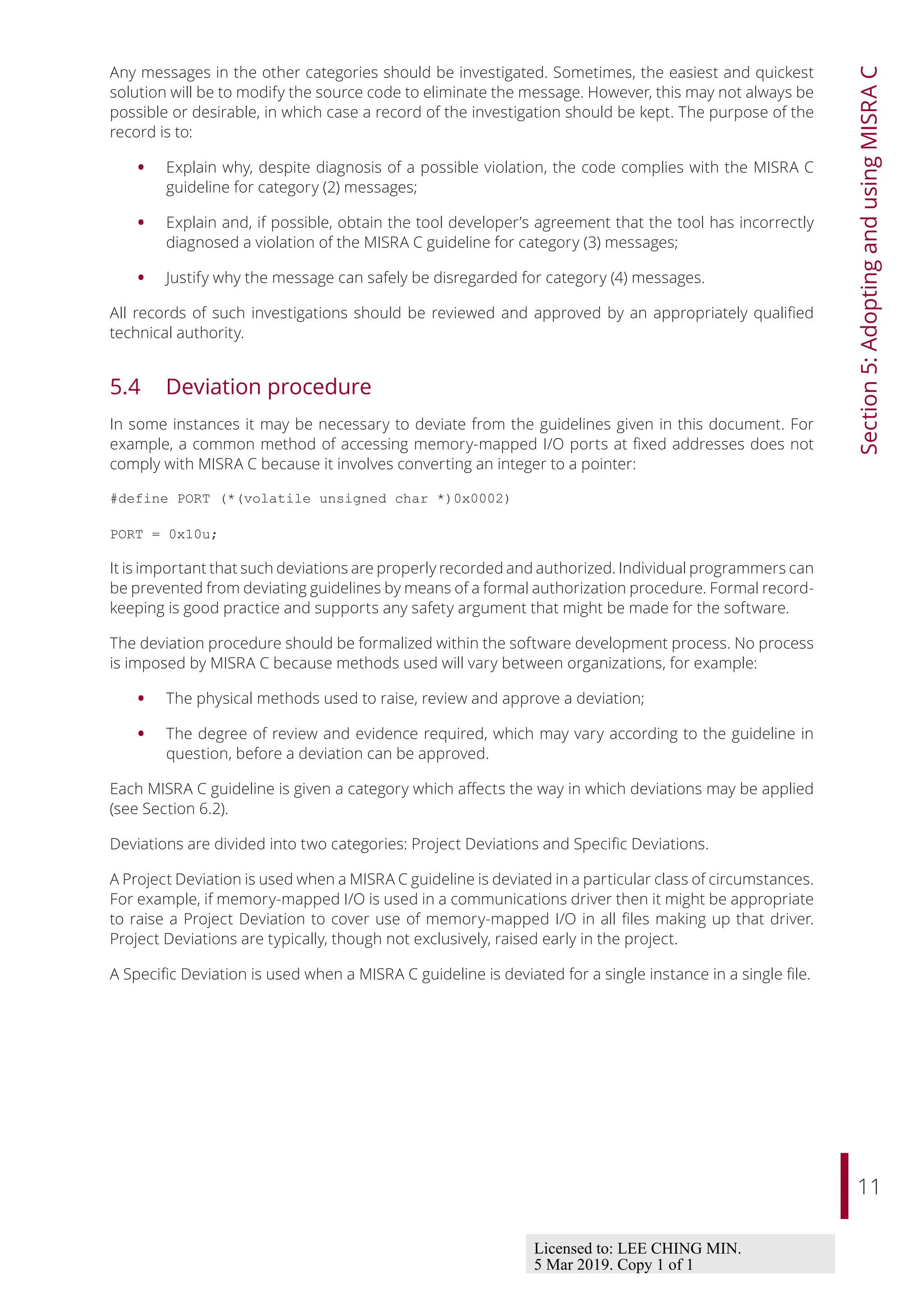 11
Section
5:
Adopting
and
using
MISRA
C
Any messages in the other categories should be investigated. Sometimes, the easiest and quickest
solution will be to modify the source code to eliminate the message. However, this may not always be
possible or desirable, in which case a record of the investigation should be kept. The purpose of the
record is to:
• Explain why, despite diagnosis of a possible violation, the code complies with the MISRA C
guideline for category (2) messages;
• Explain and, if possible, obtain the tool developer’s agreement that the tool has incorrectly
diagnosed a violation of the MISRA C guideline for category (3) messages;
• Justify why the message can safely be disregarded for category (4) messages.
All records of such investigations should be reviewed and approved by an appropriately qualified
technical authority.
5.4 Deviation procedure
In some instances it may be necessary to deviate from the guidelines given in this document. For
example, a common method of accessing memory-mapped I/O ports at fixed addresses does not
comply with MISRA C because it involves converting an integer to a pointer:
#define PORT (*(volatile unsigned char *)0x0002)
PORT = 0x10u;
It is important that such deviations are properly recorded and authorized. Individual programmers can
be prevented from deviating guidelines by means of a formal authorization procedure. Formal record-
keeping is good practice and supports any safety argument that might be made for the software.
The deviation procedure should be formalized within the software development process. No process
is imposed by MISRA C because methods used will vary between organizations, for example:
• The physical methods used to raise, review and approve a deviation;
• The degree of review and evidence required, which may vary according to the guideline in
question, before a deviation can be approved.
Each MISRA C guideline is given a category which aﬀects the way in which deviations may be applied
(see Section 6.2).
Deviations are divided into two categories: Project Deviations and Specific Deviations.
A Project Deviation is used when a MISRA C guideline is deviated in a particular class of circumstances.
For example, if memory-mapped I/O is used in a communications driver then it might be appropriate
to raise a Project Deviation to cover use of memory-mapped I/O in all files making up that driver.
Project Deviations are typically, though not exclusively, raised early in the project.
A Specific Deviation is used when a MISRA C guideline is deviated for a single instance in a single file.
Licensed to: LEE CHING MIN.
5 Mar 2019. Copy 1 of 1
 