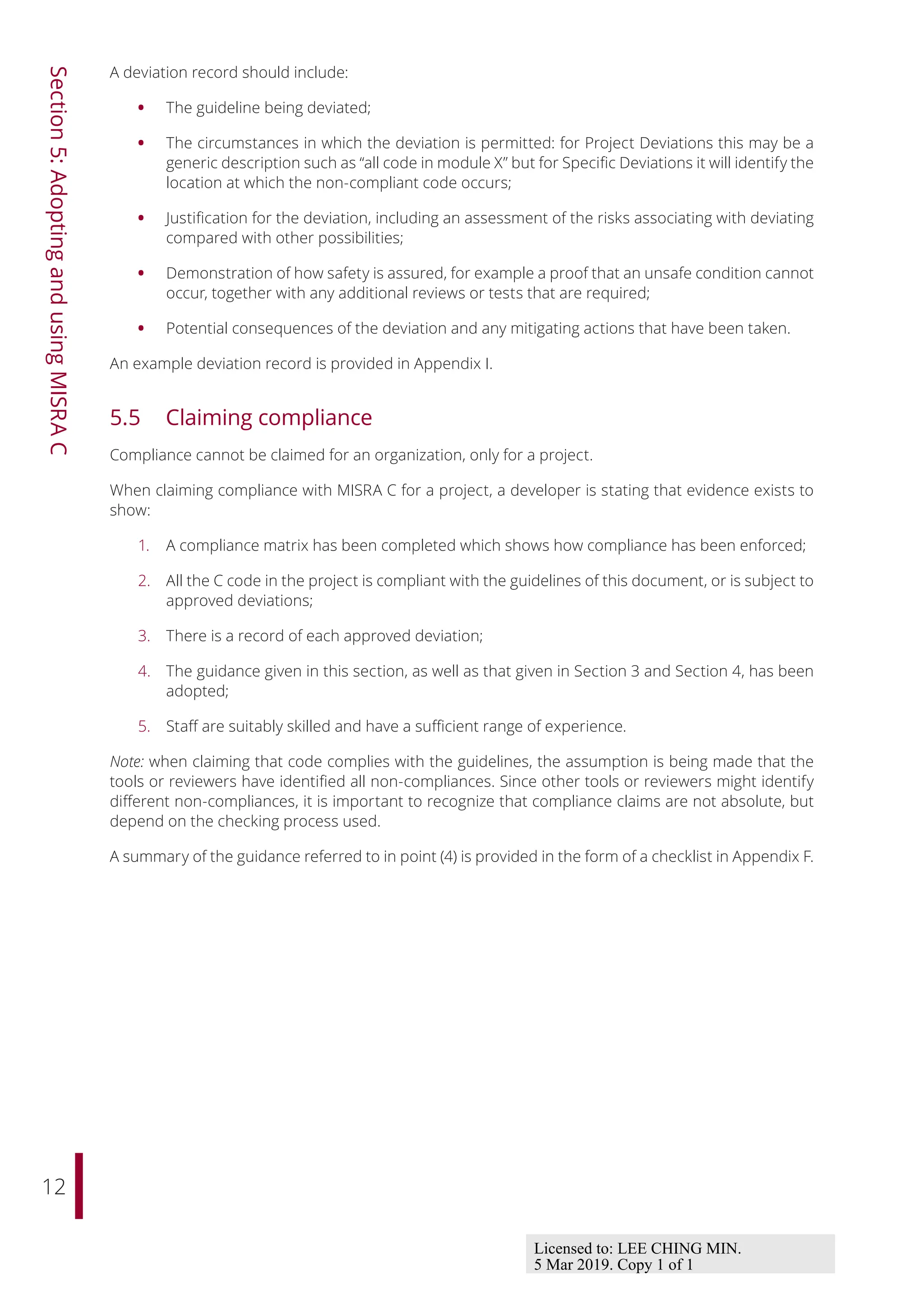 12
Section
5:
Adopting
and
using
MISRA
C
A deviation record should include:
• The guideline being deviated;
• The circumstances in which the deviation is permitted: for Project Deviations this may be a
generic description such as “all code in module X” but for Specific Deviations it will identify the
location at which the non-compliant code occurs;
• Justification for the deviation, including an assessment of the risks associating with deviating
compared with other possibilities;
• Demonstration of how safety is assured, for example a proof that an unsafe condition cannot
occur, together with any additional reviews or tests that are required;
• Potential consequences of the deviation and any mitigating actions that have been taken.
An example deviation record is provided in Appendix I.
5.5 Claiming compliance
Compliance cannot be claimed for an organization, only for a project.
When claiming compliance with MISRA C for a project, a developer is stating that evidence exists to
show:
1. A compliance matrix has been completed which shows how compliance has been enforced;
2. All the C code in the project is compliant with the guidelines of this document, or is subject to
approved deviations;
3. There is a record of each approved deviation;
4. The guidance given in this section, as well as that given in Section 3 and Section 4, has been
adopted;
5. Staﬀ are suitably skilled and have a suﬃcient range of experience.
Note: when claiming that code complies with the guidelines, the assumption is being made that the
tools or reviewers have identified all non-compliances. Since other tools or reviewers might identify
diﬀerent non-compliances, it is important to recognize that compliance claims are not absolute, but
depend on the checking process used.
A summary of the guidance referred to in point (4) is provided in the form of a checklist in Appendix F.
Licensed to: LEE CHING MIN.
5 Mar 2019. Copy 1 of 1
 