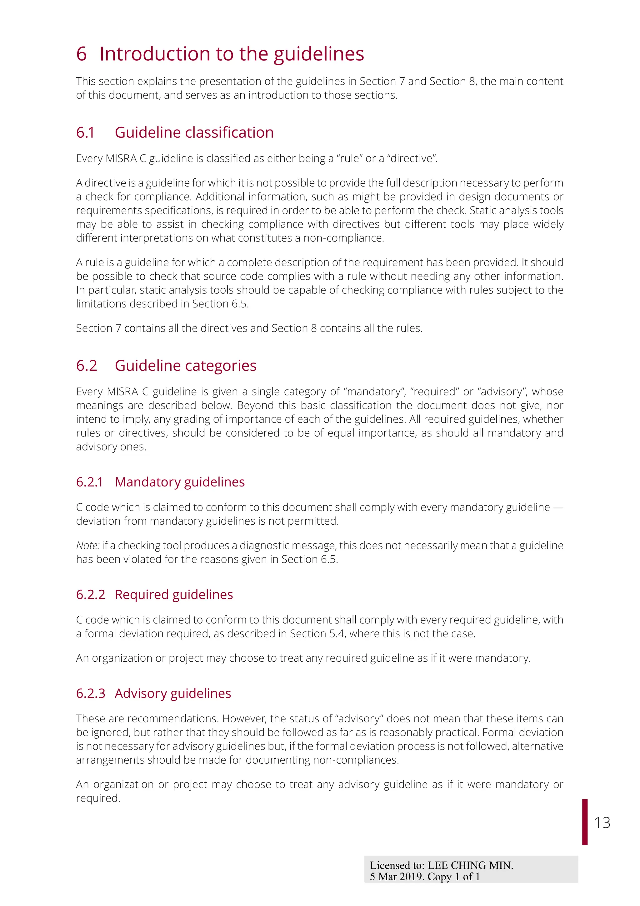 13
6 Introduction to the guidelines
This section explains the presentation of the guidelines in Section 7 and Section 8, the main content
of this document, and serves as an introduction to those sections.
6.1 Guideline classification
Every MISRA C guideline is classified as either being a “rule” or a “directive”.
A directive is a guideline for which it is not possible to provide the full description necessary to perform
a check for compliance. Additional information, such as might be provided in design documents or
requirements specifications, is required in order to be able to perform the check. Static analysis tools
may be able to assist in checking compliance with directives but diﬀerent tools may place widely
diﬀerent interpretations on what constitutes a non-compliance.
A rule is a guideline for which a complete description of the requirement has been provided. It should
be possible to check that source code complies with a rule without needing any other information.
In particular, static analysis tools should be capable of checking compliance with rules subject to the
limitations described in Section 6.5.
Section 7 contains all the directives and Section 8 contains all the rules.
6.2 Guideline categories
Every MISRA C guideline is given a single category of “mandatory”, “required” or “advisory”, whose
meanings are described below. Beyond this basic classification the document does not give, nor
intend to imply, any grading of importance of each of the guidelines. All required guidelines, whether
rules or directives, should be considered to be of equal importance, as should all mandatory and
advisory ones.
6.2.1 Mandatory guidelines
C code which is claimed to conform to this document shall comply with every mandatory guideline —
deviation from mandatory guidelines is not permitted.
Note: if a checking tool produces a diagnostic message, this does not necessarily mean that a guideline
has been violated for the reasons given in Section 6.5.
6.2.2 Required guidelines
C code which is claimed to conform to this document shall comply with every required guideline, with
a formal deviation required, as described in Section 5.4, where this is not the case.
An organization or project may choose to treat any required guideline as if it were mandatory.
6.2.3 Advisory guidelines
These are recommendations. However, the status of “advisory” does not mean that these items can
be ignored, but rather that they should be followed as far as is reasonably practical. Formal deviation
is not necessary for advisory guidelines but, if the formal deviation process is not followed, alternative
arrangements should be made for documenting non-compliances.
An organization or project may choose to treat any advisory guideline as if it were mandatory or
required.
Licensed to: LEE CHING MIN.
5 Mar 2019. Copy 1 of 1
 