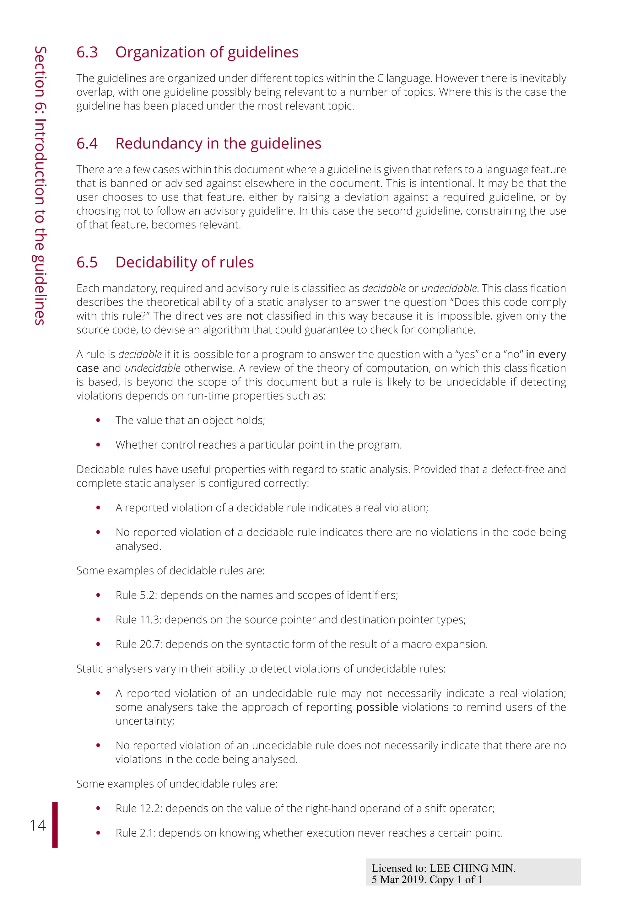 14
Section
6:
Introduction
to
the
guidelines
6.3 Organization of guidelines
The guidelines are organized under diﬀerent topics within the C language. However there is inevitably
overlap, with one guideline possibly being relevant to a number of topics. Where this is the case the
guideline has been placed under the most relevant topic.
6.4 Redundancy in the guidelines
There are a few cases within this document where a guideline is given that refers to a language feature
that is banned or advised against elsewhere in the document. This is intentional. It may be that the
user chooses to use that feature, either by raising a deviation against a required guideline, or by
choosing not to follow an advisory guideline. In this case the second guideline, constraining the use
of that feature, becomes relevant.
6.5 Decidability of rules
Each mandatory, required and advisory rule is classified as decidable or undecidable. This classification
describes the theoretical ability of a static analyser to answer the question “Does this code comply
with this rule?” The directives are not classified in this way because it is impossible, given only the
source code, to devise an algorithm that could guarantee to check for compliance.
A rule is decidable if it is possible for a program to answer the question with a “yes” or a “no” in every
case and undecidable otherwise. A review of the theory of computation, on which this classification
is based, is beyond the scope of this document but a rule is likely to be undecidable if detecting
violations depends on run-time properties such as:
• The value that an object holds;
• Whether control reaches a particular point in the program.
Decidable rules have useful properties with regard to static analysis. Provided that a defect-free and
complete static analyser is configured correctly:
• A reported violation of a decidable rule indicates a real violation;
• No reported violation of a decidable rule indicates there are no violations in the code being
analysed.
Some examples of decidable rules are:
• Rule 5.2: depends on the names and scopes of identifiers;
• Rule 11.3: depends on the source pointer and destination pointer types;
• Rule 20.7: depends on the syntactic form of the result of a macro expansion.
Static analysers vary in their ability to detect violations of undecidable rules:
• A reported violation of an undecidable rule may not necessarily indicate a real violation;
some analysers take the approach of reporting possible violations to remind users of the
uncertainty;
• No reported violation of an undecidable rule does not necessarily indicate that there are no
violations in the code being analysed.
Some examples of undecidable rules are:
• Rule 12.2: depends on the value of the right-hand operand of a shift operator;
• Rule 2.1: depends on knowing whether execution never reaches a certain point.
Licensed to: LEE CHING MIN.
5 Mar 2019. Copy 1 of 1
 