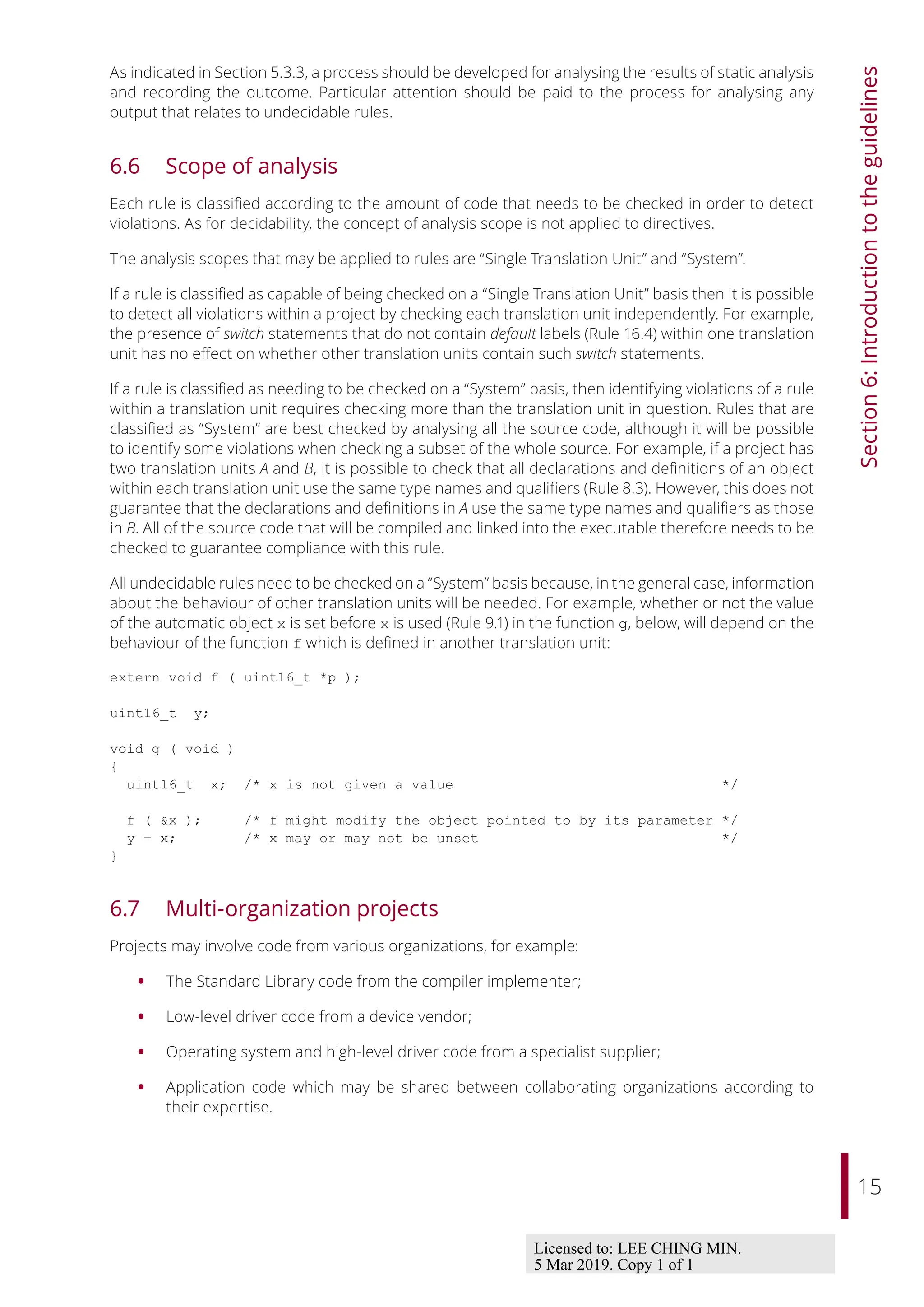 15
Section
6:
Introduction
to
the
guidelines
As indicated in Section 5.3.3, a process should be developed for analysing the results of static analysis
and recording the outcome. Particular attention should be paid to the process for analysing any
output that relates to undecidable rules.
6.6 Scope of analysis
Each rule is classified according to the amount of code that needs to be checked in order to detect
violations. As for decidability, the concept of analysis scope is not applied to directives.
The analysis scopes that may be applied to rules are “Single Translation Unit” and “System”.
If a rule is classified as capable of being checked on a “Single Translation Unit” basis then it is possible
to detect all violations within a project by checking each translation unit independently. For example,
the presence of switch statements that do not contain default labels (Rule 16.4) within one translation
unit has no eﬀect on whether other translation units contain such switch statements.
If a rule is classified as needing to be checked on a “System” basis, then identifying violations of a rule
within a translation unit requires checking more than the translation unit in question. Rules that are
classified as “System” are best checked by analysing all the source code, although it will be possible
to identify some violations when checking a subset of the whole source. For example, if a project has
two translation units A and B, it is possible to check that all declarations and definitions of an object
within each translation unit use the same type names and qualifiers (Rule 8.3). However, this does not
guarantee that the declarations and definitions in A use the same type names and qualifiers as those
in B. All of the source code that will be compiled and linked into the executable therefore needs to be
checked to guarantee compliance with this rule.
All undecidable rules need to be checked on a “System” basis because, in the general case, information
about the behaviour of other translation units will be needed. For example, whether or not the value
of the automatic object x is set before x is used (Rule 9.1) in the function g, below, will depend on the
behaviour of the function f which is defined in another translation unit:
extern void f ( uint16_t *p );
uint16_t y;
void g ( void )
{
uint16_t x; /* x is not given a value */
f ( &x ); /* f might modify the object pointed to by its parameter */
y = x; /* x may or may not be unset */
}
6.7 Multi-organization projects
Projects may involve code from various organizations, for example:
• The Standard Library code from the compiler implementer;
• Low-level driver code from a device vendor;
• Operating system and high-level driver code from a specialist supplier;
• Application code which may be shared between collaborating organizations according to
their expertise.
Licensed to: LEE CHING MIN.
5 Mar 2019. Copy 1 of 1
 