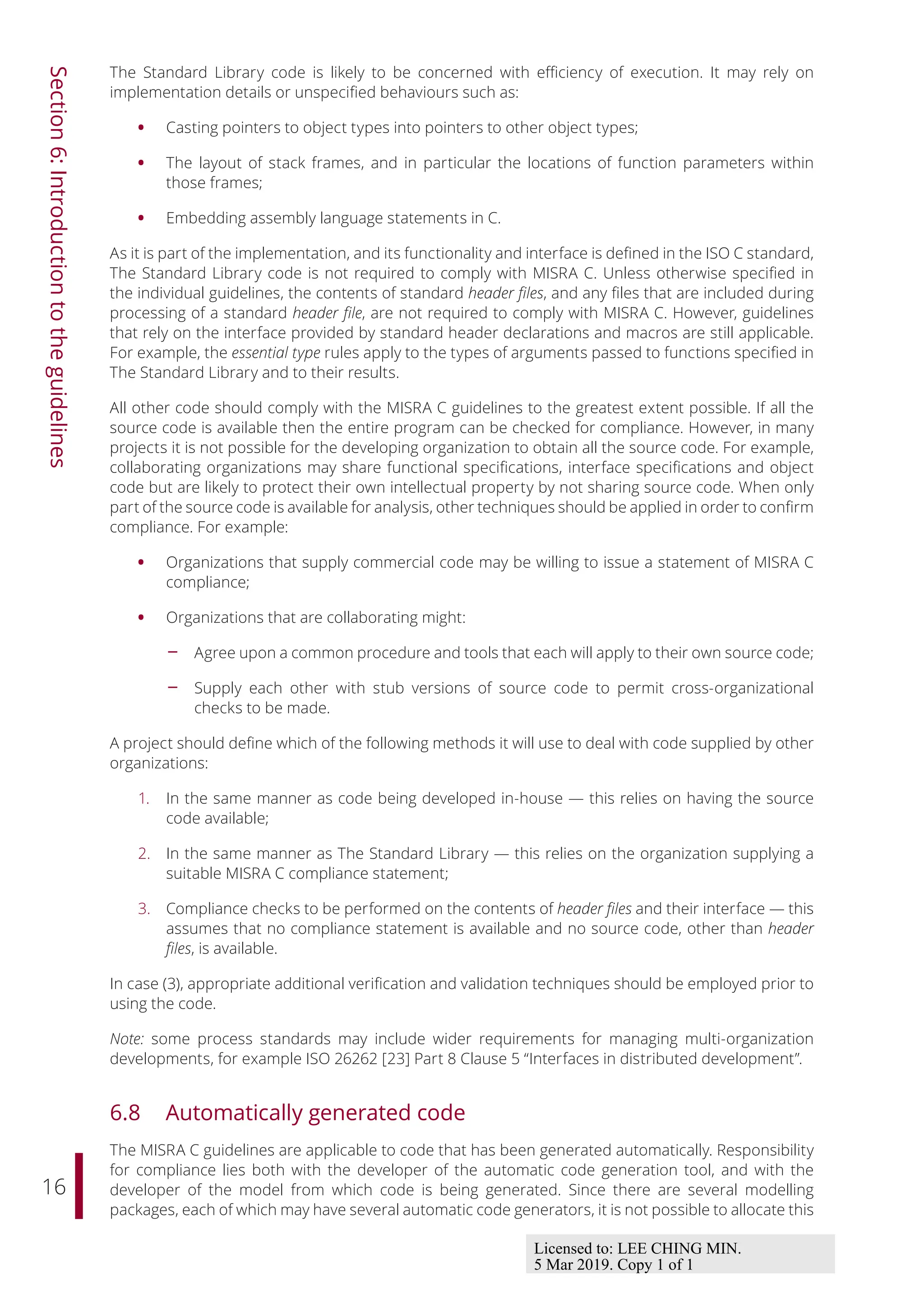 16
Section
6:
Introduction
to
the
guidelines
The Standard Library code is likely to be concerned with eﬃciency of execution. It may rely on
implementation details or unspecified behaviours such as:
• Casting pointers to object types into pointers to other object types;
• The layout of stack frames, and in particular the locations of function parameters within
those frames;
• Embedding assembly language statements in C.
As it is part of the implementation, and its functionality and interface is defined in the ISO C standard,
The Standard Library code is not required to comply with MISRA C. Unless otherwise specified in
the individual guidelines, the contents of standard header files, and any files that are included during
processing of a standard header file, are not required to comply with MISRA C. However, guidelines
that rely on the interface provided by standard header declarations and macros are still applicable.
For example, the essential type rules apply to the types of arguments passed to functions specified in
The Standard Library and to their results.
All other code should comply with the MISRA C guidelines to the greatest extent possible. If all the
source code is available then the entire program can be checked for compliance. However, in many
projects it is not possible for the developing organization to obtain all the source code. For example,
collaborating organizations may share functional specifications, interface specifications and object
code but are likely to protect their own intellectual property by not sharing source code. When only
part of the source code is available for analysis, other techniques should be applied in order to confirm
compliance. For example:
• Organizations that supply commercial code may be willing to issue a statement of MISRA C
compliance;
• Organizations that are collaborating might:
- Agree upon a common procedure and tools that each will apply to their own source code;
- Supply each other with stub versions of source code to permit cross-organizational
checks to be made.
A project should define which of the following methods it will use to deal with code supplied by other
organizations:
1. In the same manner as code being developed in-house — this relies on having the source
code available;
2. In the same manner as The Standard Library — this relies on the organization supplying a
suitable MISRA C compliance statement;
3. Compliance checks to be performed on the contents of header files and their interface — this
assumes that no compliance statement is available and no source code, other than header
files, is available.
In case (3), appropriate additional verification and validation techniques should be employed prior to
using the code.
Note: some process standards may include wider requirements for managing multi-organization
developments, for example ISO 26262 [23] Part 8 Clause 5 “Interfaces in distributed development”.
6.8 Automatically generated code
The MISRA C guidelines are applicable to code that has been generated automatically. Responsibility
for compliance lies both with the developer of the automatic code generation tool, and with the
developer of the model from which code is being generated. Since there are several modelling
packages, each of which may have several automatic code generators, it is not possible to allocate this
Licensed to: LEE CHING MIN.
5 Mar 2019. Copy 1 of 1
 