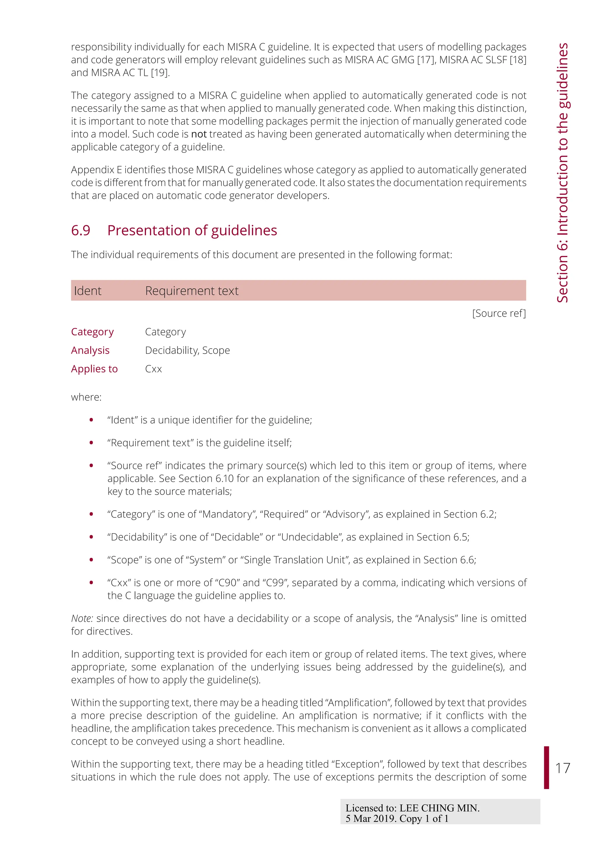 17
Section
6:
Introduction
to
the
guidelines
responsibility individually for each MISRA C guideline. It is expected that users of modelling packages
and code generators will employ relevant guidelines such as MISRA AC GMG [17], MISRA AC SLSF [18]
and MISRA AC TL [19].
The category assigned to a MISRA C guideline when applied to automatically generated code is not
necessarily the same as that when applied to manually generated code. When making this distinction,
it is important to note that some modelling packages permit the injection of manually generated code
into a model. Such code is not treated as having been generated automatically when determining the
applicable category of a guideline.
Appendix E identifies those MISRA C guidelines whose category as applied to automatically generated
code is diﬀerent from that for manually generated code. It also states the documentation requirements
that are placed on automatic code generator developers.
6.9 Presentation of guidelines
The individual requirements of this document are presented in the following format:
Ident Requirement text
[Source ref]
Category Category
Analysis Decidability, Scope
Applies to Cxx
where:
• “Ident” is a unique identifier for the guideline;
• “Requirement text” is the guideline itself;
• “Source ref” indicates the primary source(s) which led to this item or group of items, where
applicable. See Section 6.10 for an explanation of the significance of these references, and a
key to the source materials;
• “Category” is one of “Mandatory”, “Required” or “Advisory”, as explained in Section 6.2;
• “Decidability” is one of “Decidable” or “Undecidable”, as explained in Section 6.5;
• “Scope” is one of “System” or “Single Translation Unit”, as explained in Section 6.6;
• “Cxx” is one or more of “C90” and “C99”, separated by a comma, indicating which versions of
the C language the guideline applies to.
Note: since directives do not have a decidability or a scope of analysis, the “Analysis” line is omitted
for directives.
In addition, supporting text is provided for each item or group of related items. The text gives, where
appropriate, some explanation of the underlying issues being addressed by the guideline(s), and
examples of how to apply the guideline(s).
Within the supporting text, there may be a heading titled “Amplification”, followed by text that provides
a more precise description of the guideline. An amplification is normative; if it conflicts with the
headline, the amplification takes precedence. This mechanism is convenient as it allows a complicated
concept to be conveyed using a short headline.
Within the supporting text, there may be a heading titled “Exception”, followed by text that describes
situations in which the rule does not apply. The use of exceptions permits the description of some
Licensed to: LEE CHING MIN.
5 Mar 2019. Copy 1 of 1
 