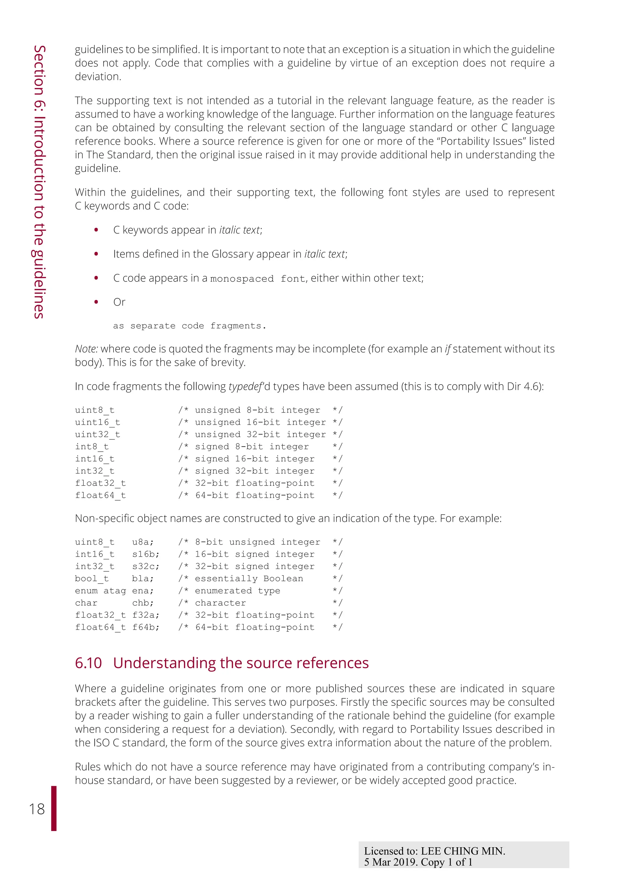 18
Section
6:
Introduction
to
the
guidelines
guidelines to be simplified. It is important to note that an exception is a situation in which the guideline
does not apply. Code that complies with a guideline by virtue of an exception does not require a
deviation.
The supporting text is not intended as a tutorial in the relevant language feature, as the reader is
assumed to have a working knowledge of the language. Further information on the language features
can be obtained by consulting the relevant section of the language standard or other C language
reference books. Where a source reference is given for one or more of the “Portability Issues” listed
in The Standard, then the original issue raised in it may provide additional help in understanding the
guideline.
Within the guidelines, and their supporting text, the following font styles are used to represent
C keywords and C code:
• C keywords appear in italic text;
• Items defined in the Glossary appear in italic text;
• C code appears in a monospaced font, either within other text;
• Or
as separate code fragments.
Note: where code is quoted the fragments may be incomplete (for example an if statement without its
body). This is for the sake of brevity.
In code fragments the following typedef’d types have been assumed (this is to comply with Dir 4.6):
uint8_t /* unsigned 8-bit integer */
uint16_t /* unsigned 16-bit integer */
uint32_t /* unsigned 32-bit integer */
int8_t /* signed 8-bit integer */
int16_t /* signed 16-bit integer */
int32_t /* signed 32-bit integer */
float32_t /* 32-bit floating-point */
float64_t /* 64-bit floating-point */
Non-specific object names are constructed to give an indication of the type. For example:
uint8_t u8a; /* 8-bit unsigned integer */
int16_t s16b; /* 16-bit signed integer */
int32_t s32c; /* 32-bit signed integer */
bool_t bla; /* essentially Boolean */
enum atag ena; /* enumerated type */
char chb; /* character */
float32_t f32a; /* 32-bit floating-point */
float64_t f64b; /* 64-bit floating-point */
6.10 Understanding the source references
Where a guideline originates from one or more published sources these are indicated in square
brackets after the guideline. This serves two purposes. Firstly the specific sources may be consulted
by a reader wishing to gain a fuller understanding of the rationale behind the guideline (for example
when considering a request for a deviation). Secondly, with regard to Portability Issues described in
the ISO C standard, the form of the source gives extra information about the nature of the problem.
Rules which do not have a source reference may have originated from a contributing company’s in-
house standard, or have been suggested by a reviewer, or be widely accepted good practice.
Licensed to: LEE CHING MIN.
5 Mar 2019. Copy 1 of 1
 