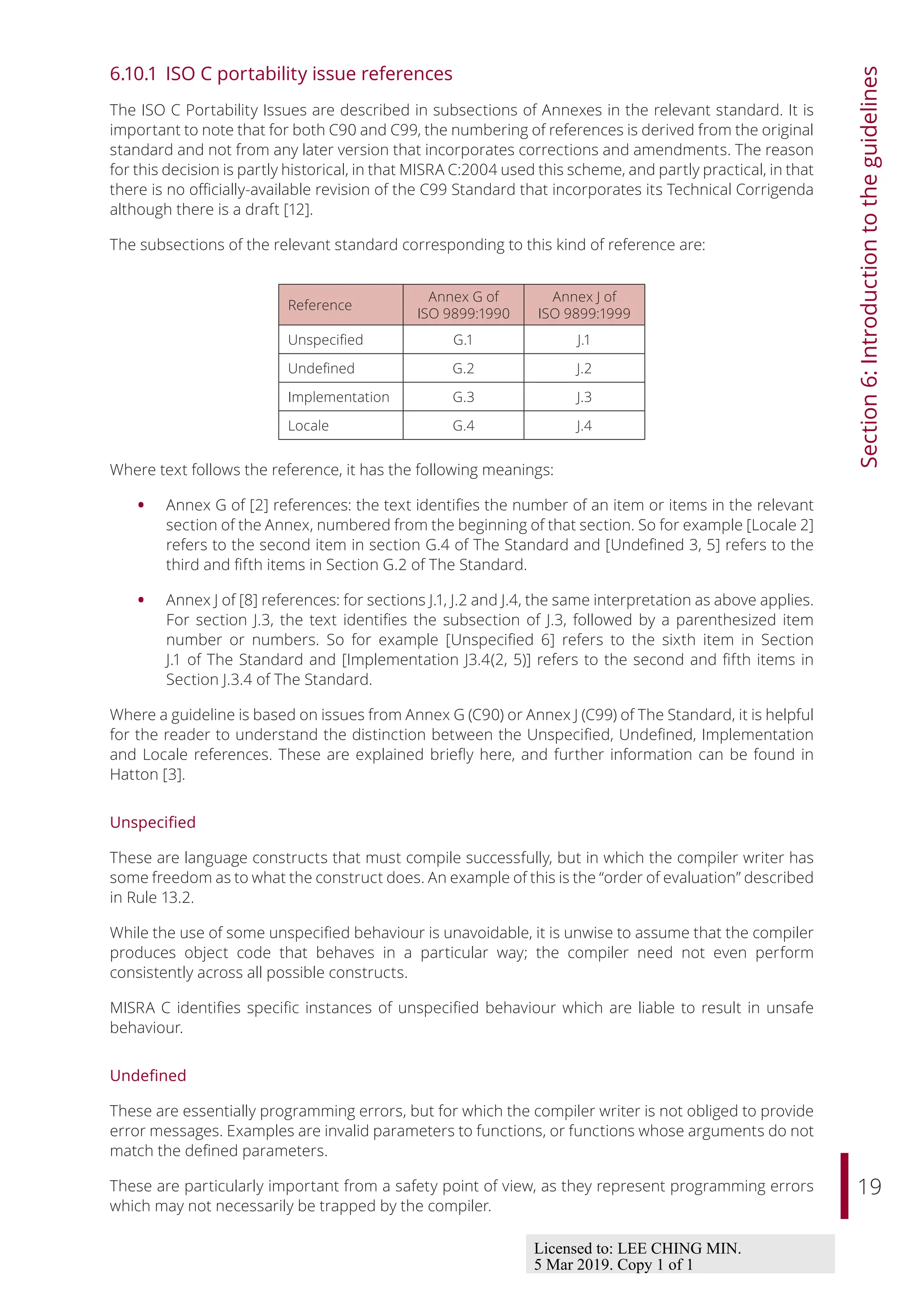 19
Section
6:
Introduction
to
the
guidelines
6.10.1 ISO C portability issue references
The ISO C Portability Issues are described in subsections of Annexes in the relevant standard. It is
important to note that for both C90 and C99, the numbering of references is derived from the original
standard and not from any later version that incorporates corrections and amendments. The reason
for this decision is partly historical, in that MISRA C:2004 used this scheme, and partly practical, in that
there is no oﬃcially-available revision of the C99 Standard that incorporates its Technical Corrigenda
although there is a draft [12].
The subsections of the relevant standard corresponding to this kind of reference are:
Reference
Annex G of
ISO 9899:1990
Annex J of
ISO 9899:1999
Unspecified G.1 J.1
Undefined G.2 J.2
Implementation G.3 J.3
Locale G.4 J.4
Where text follows the reference, it has the following meanings:
• Annex G of [2] references: the text identifies the number of an item or items in the relevant
section of the Annex, numbered from the beginning of that section. So for example [Locale 2]
refers to the second item in section G.4 of The Standard and [Undefined 3, 5] refers to the
third and fifth items in Section G.2 of The Standard.
• Annex J of [8] references: for sections J.1, J.2 and J.4, the same interpretation as above applies.
For section J.3, the text identifies the subsection of J.3, followed by a parenthesized item
number or numbers. So for example [Unspecified 6] refers to the sixth item in Section
J.1 of The Standard and [Implementation J3.4(2, 5)] refers to the second and fifth items in
Section J.3.4 of The Standard.
Where a guideline is based on issues from Annex G (C90) or Annex J (C99) of The Standard, it is helpful
for the reader to understand the distinction between the Unspecified, Undefined, Implementation
and Locale references. These are explained briefly here, and further information can be found in
Hatton [3].
Unspecified
These are language constructs that must compile successfully, but in which the compiler writer has
some freedom as to what the construct does. An example of this is the “order of evaluation” described
in Rule 13.2.
While the use of some unspecified behaviour is unavoidable, it is unwise to assume that the compiler
produces object code that behaves in a particular way; the compiler need not even perform
consistently across all possible constructs.
MISRA C identifies specific instances of unspecified behaviour which are liable to result in unsafe
behaviour.
Undefined
These are essentially programming errors, but for which the compiler writer is not obliged to provide
error messages. Examples are invalid parameters to functions, or functions whose arguments do not
match the defined parameters.
These are particularly important from a safety point of view, as they represent programming errors
which may not necessarily be trapped by the compiler.
Licensed to: LEE CHING MIN.
5 Mar 2019. Copy 1 of 1
 
