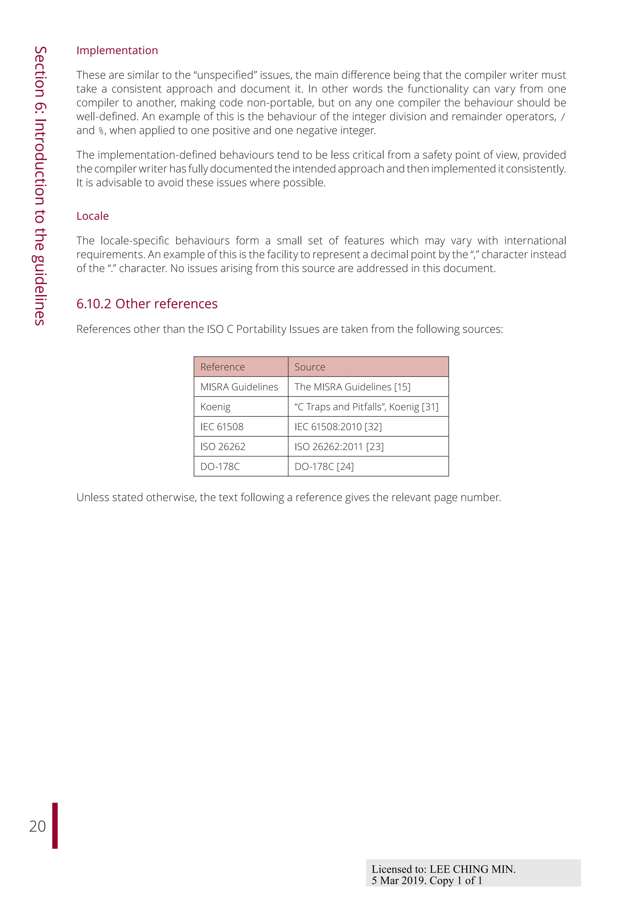20
Section
6:
Introduction
to
the
guidelines
Implementation
These are similar to the “unspecified” issues, the main diﬀerence being that the compiler writer must
take a consistent approach and document it. In other words the functionality can vary from one
compiler to another, making code non-portable, but on any one compiler the behaviour should be
well-defined. An example of this is the behaviour of the integer division and remainder operators, /
and %, when applied to one positive and one negative integer.
The implementation-defined behaviours tend to be less critical from a safety point of view, provided
the compiler writer has fully documented the intended approach and then implemented it consistently.
It is advisable to avoid these issues where possible.
Locale
The locale-specific behaviours form a small set of features which may vary with international
requirements. An example of this is the facility to represent a decimal point by the “,” character instead
of the “.” character. No issues arising from this source are addressed in this document.
6.10.2 Other references
References other than the ISO C Portability Issues are taken from the following sources:
Reference Source
MISRA Guidelines The MISRA Guidelines [15]
Koenig “C Traps and Pitfalls”, Koenig [31]
IEC 61508 IEC 61508:2010 [32]
ISO 26262 ISO 26262:2011 [23]
DO-178C DO-178C [24]
Unless stated otherwise, the text following a reference gives the relevant page number.
Licensed to: LEE CHING MIN.
5 Mar 2019. Copy 1 of 1
 