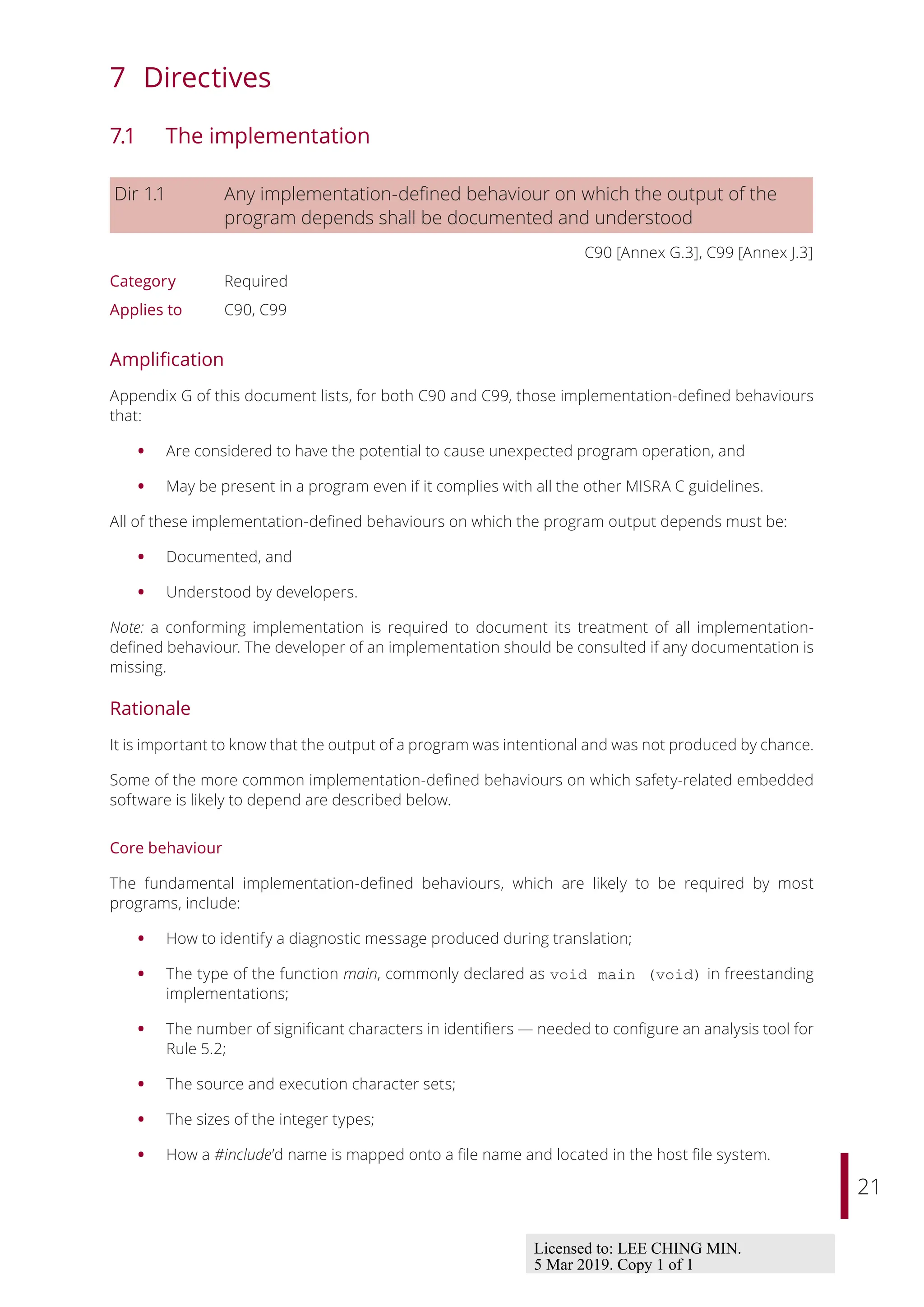 21
7 Directives
7.1 The implementation
Dir 1.1 Any implementation-defined behaviour on which the output of the
program depends shall be documented and understood
C90 [Annex G.3], C99 [Annex J.3]
Category Required
Applies to C90, C99
Amplification
Appendix G of this document lists, for both C90 and C99, those implementation-defined behaviours
that:
• Are considered to have the potential to cause unexpected program operation, and
• May be present in a program even if it complies with all the other MISRA C guidelines.
All of these implementation-defined behaviours on which the program output depends must be:
• Documented, and
• Understood by developers.
Note: a conforming implementation is required to document its treatment of all implementation-
defined behaviour. The developer of an implementation should be consulted if any documentation is
missing.
Rationale
It is important to know that the output of a program was intentional and was not produced by chance.
Some of the more common implementation-defined behaviours on which safety-related embedded
software is likely to depend are described below.
Core behaviour
The fundamental implementation-defined behaviours, which are likely to be required by most
programs, include:
• How to identify a diagnostic message produced during translation;
• The type of the function main, commonly declared as void main (void) in freestanding
implementations;
• The number of significant characters in identifiers — needed to configure an analysis tool for
Rule 5.2;
• The source and execution character sets;
• The sizes of the integer types;
• How a #include’d name is mapped onto a file name and located in the host file system.
Licensed to: LEE CHING MIN.
5 Mar 2019. Copy 1 of 1
 